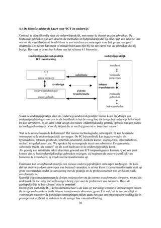 4.1 De filosofie achter de kaart voor ‘ICT èn onderwijs’

Centraal in deze filosofie staat de onderwijspraktijk, met name de docent en zijn gebruiken. De
bestaande gebruiken van een docent, de methoden en hulpmiddelen die hij inzet, zijn een selectie van
wat uit de wereldvoorraad beschikbaar is aan inzichten en ontwerpen voor het geven van goed
onderwijs. De docent kan meer of minder bekwaam zijn bij het uitvoeren van de gebruiken die hij
bezigt. Dit staat in de rechter kolom van het schema 4.1 hieronder.

       (onderwijs)onderzoekpraktijk                                     onderwijspraktijk
             ICT-vernieuwing

                                                                            inzichten

                    ICT
                     =                         substitutie                  bestaande
               nieuw ontwerp                                                ontwerpen

                            (re)design                             interne
                                                                   transformatie
            onderwijstechnologie                externe
                     =                       transformatie                  bestaande
               nieuw gebruik                                                gebruiken


                                                                          bekwaamheden


Naast de onderwijspraktijk staat de (onderwijs)onderzoekpraktijk; hieruit komt (re)design van
onderwijstechnologie voort en in dit hoofdstuk is het de vraag hoe dit design het onderwijs beïnvloedt
en kan verbeteren. In de kern is het design een nieuw onderwijskundig gebruik op basis van een nieuw
technologisch ontwerp. Voor de docent die er niet bij geweest is: twee keer nieuw!

Wat is de relatie tussen de kolommen? Het nieuwe technologische ontwerp (ICT) kan bestaande
ontwerpen in de onderwijspraktijk vervangen. De PC bijvoorbeeld kan ingezet worden als
typemachine, telraam, postbode, letterbak, tekentafel, donkere kamer, diaprojector, informatiebron,
archief, vergaderkamer, etc. We spreken bij vervangende inzet van substitutie. De genoemde
substitutie treedt ‘als vanzelf’ op als veel hardware in de onderwijspraktijk komt.
Als gevolg van substitutie raken docenten gewend aan ICT-toepassingen en kunnen zij op een punt
komen dat zij hun onderwijskundige gebruiken wijzigen; zij beginnen de onderwijspraktijk van
binnenuit te veranderen; er treedt interne transformatie op.

Daarnaast kan de onderzoekpraktijk ook nieuwe onderwijspraktijken ontwerpen re(design). De kans
dat het onderwijs door ontwerpen van buitenaf verandert, is echter klein. Externe transformatie stuit op
grote weerstanden omdat de aansluiting met de praktijk en de professionaliteit van de docent vaak
onvoldoende is.
Kansrijk zijn contacten tussen de design onderzoekers en de interne transformatie docenten, vooral als
onderzoekers toevallig met oplossingen bezig zijn voor de problemen van docenten. Dit is de
gestippelde lijn in het schema: deze is cruciaal.
In een goed werkende ICT-kennisinfrastructuur is de kans op toevallige creatieve ontmoetingen tussen
de design onderzoekers en de interne transformatie docenten, groot. Let wel, het is zeer moeilijk te
voorspellen waarover de toevallige ontmoetingen zullen gaan; het gaat om ervaringsuitwisseling die in
principe niet expliciet te maken is in de vroege fase van ontwikkeling.
                                                  30
 