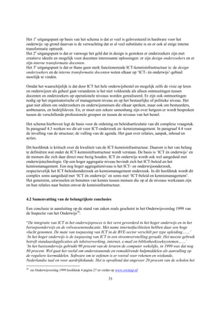 Het 1e uitgangspunt op basis van het schema is dat er veel is geïnvesteerd in hardware voor het
onderwijs: op grond daarvan is de verwachting dat er al veel substitutie is en er ook al enige interne
transformatie optreedt.
Het 2e uitgangspunt is dat er vanwege het geld dat in design is gestoken er onderzoekers zijn met
creatieve ideeën en mogelijk voor docenten interessante oplossingen: er zijn design onderzoekers en er
zijn interne transformatie docenten.
Het 3e uitgangspunt is dat er thans geen sterk functionerende ICT-kennisinfrastructuur is: de design
onderzoekers en de interne transformatie docenten weten elkaar op ‘ICT- èn onderwijs’-gebied
moeilijk te vinden.

Omdat het waarschijnlijk is dat door ICT het hele onderwijsbestel en mogelijk zelfs de visie op leren
en onderwijzen als geheel gaat veranderen is het niet voldoende als alleen ontmoetingen tussen
docenten en onderzoekers op operationele niveaus worden gerealiseerd. Er zijn ook ontmoetingen
nodig op het organisatorische of management niveau en op het bestuurlijke of politieke niveau. Het
gaat niet alleen om onderzoekers en onderwijsmensen die elkaar spreken, maar ook om bestuurders,
ambtenaren, en bedrijfsleven. En, er moet een zekere samenhang zijn over hetgeen er wordt besproken
tussen de verschillende professionele groepen en tussen de niveaus van het bestel.

Het schema hierboven legt de basis voor de ordening en beleidsarticulatie van dit complexe vraagstuk.
In paragraaf 4.3 werken we dit uit voor ICT-onderzoek en -kennismanagement. In paragraaf 4.4 voor
de invulling van de structuur; de vulling van de agenda. Het gaat over relaties, aanpak, inhoud en
acties.

Dit hoofdstuk is kritisch over de kwaliteit van de ICT-kennisinfrastructuur. Daarom is het van belang
te definiëren wat onder de ICT-kennisinfrastructuur wordt verstaan. De basis is ‘ICT èn onderwijs’ en
de mensen die zich daar direct mee bezig houden. ICT èn onderwijs wordt ook wel aangeduid met
onderwijstechnologie. Op een hoger aggregatie niveau bevindt zich het ICT-beleid en het
kennismanagement. Een nog hoger aggregatieniveau is het ICT- en onderwijsonderzoek,
respectievelijk het ICT-beleidsonderzoek en kennismanagement onderzoek. In dit hoofdstuk wordt dit
complex soms aangeduid met ‘ICT èn onderwijs’ en soms met ‘ICT-beleid en kennismanagement’.
Het genereren, uitwisselen en benutten van kennis tussen mensen die op al de niveaus werkzaam zijn
en hun relaties naar buiten omvat de kennisinfrastructuur.


4.2 Samenvatting van de belangrijkste conclusies

Een conclusie in aansluiting op de stand van zaken zoals geschetst in het Onderwijsverslag 1999 van
de Inspectie van het Onderwijs38:

“De integratie van ICT in het onderwijsproces is het verst gevorderd in het hoger onderwijs en in het
beroepsonderwijs en de volwasseneneducatie. Met name internetfaciliteiten hebben daar een hoge
vlucht genomen. De mate van toepassing van ICT in de BVE-sector verschilt per type opleiding……’
‘In het hoger onderwijs is de toepassing van ICT in een stroomversnelling geraakt. Het meeste gebruik
betreft standaardapplicaties als tekstverwerking, internet, e-mail en bibliotheekzoeksystemen……’
‘In het basisonderwijs gebruikt 90 procent van de leraren de computer wekelijks, in 1999 was dat nog
80 procent. Wel gaat het veelal om ondersteunende en remediërende hulpmiddelen als aanvulling op
de reguliere leermiddelen. Software om te oefenen is er vooral voor rekenen en wiskunde,
Nederlandse taal en voor aardrijkskunde. Het is opvallend dat ongeveer 20 procent van de scholen het
38
     zie Onderwijsverslag 1999 hoofdstuk 4 pagina 27 en verder op www.owinsp.nl

                                                          31
 