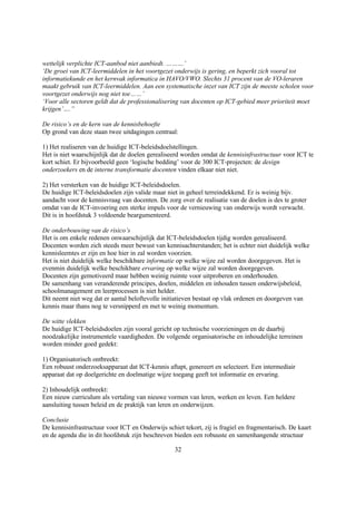 wettelijk verplichte ICT-aanbod niet aanbiedt. ………’
‘De groei van ICT-leermiddelen in het voortgezet onderwijs is gering, en beperkt zich vooral tot
informatiekunde en het kernvak informatica in HAVO/VWO. Slechts 31 procent van de VO-leraren
maakt gebruik van ICT-leermiddelen. Aan een systematische inzet van ICT zijn de meeste scholen voor
voortgezet onderwijs nog niet toe……’
‘Voor alle sectoren geldt dat de professionalisering van docenten op ICT-gebied meer prioriteit moet
krijgen’….”

De risico’s en de kern van de kennisbehoefte
Op grond van deze staan twee uitdagingen centraal:

1) Het realiseren van de huidige ICT-beleidsdoelstellingen.
Het is niet waarschijnlijk dat de doelen gerealiseerd worden omdat de kennisinfrastructuur voor ICT te
kort schiet. Er bijvoorbeeld geen ‘logische bedding’ voor de 300 ICT-projecten: de design
onderzoekers en de interne transformatie docenten vinden elkaar niet niet.

2) Het versterken van de huidige ICT-beleidsdoelen.
De huidige ICT-beleidsdoelen zijn valide maar niet in geheel terreindekkend. Er is weinig bijv.
aandacht voor de kennisvraag van docenten. De zorg over de realisatie van de doelen is des te groter
omdat van de ICT-invoering een sterke impuls voor de vernieuwing van onderwijs wordt verwacht.
Dit is in hoofdstuk 3 voldoende beargumenteerd.

De onderbouwing van de risico’s
Het is om enkele redenen onwaarschijnlijk dat ICT-beleidsdoelen tijdig worden gerealiseerd.
Docenten worden zich steeds meer bewust van kennisachterstanden; het is echter niet duidelijk welke
kennisleemtes er zijn en hoe hier in zal worden voorzien.
Het is niet duidelijk welke beschikbare informatie op welke wijze zal worden doorgegeven. Het is
evenmin duidelijk welke beschikbare ervaring op welke wijze zal worden doorgegeven.
Docenten zijn gemotiveerd maar hebben weinig ruimte voor uitproberen en onderhouden.
De samenhang van veranderende principes, doelen, middelen en inhouden tussen onderwijsbeleid,
schoolmanagement en leerprocessen is niet helder.
Dit neemt niet weg dat er aantal beloftevolle initiatieven bestaat op vlak ordenen en doorgeven van
kennis maar thans nog te versnipperd en met te weinig momentum.

De witte vlekken
De huidige ICT-beleidsdoelen zijn vooral gericht op technische voorzieningen en de daarbij
noodzakelijke instrumentele vaardigheden. De volgende organisatorische en inhoudelijke terreinen
worden minder goed gedekt:

1) Organisatorisch ontbreekt:
Een robuust onderzoeksapparaat dat ICT-kennis aftapt, genereert en selecteert. Een intermediair
apparaat dat op doelgerichte en doelmatige wijze toegang geeft tot informatie en ervaring.

2) Inhoudelijk ontbreekt:
Een nieuw curriculum als vertaling van nieuwe vormen van leren, werken en leven. Een heldere
aansluiting tussen beleid en de praktijk van leren en onderwijzen.

Conclusie
De kennisinfrastructuur voor ICT en Onderwijs schiet tekort, zij is fragiel en fragmentarisch. De kaart
en de agenda die in dit hoofdstuk zijn beschreven bieden een robuuste en samenhangende structuur

                                                  32
 