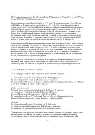 PO is het percentage docenten dat gebruik maakt van ICT gegroeid van 70 naar 80 % en in het VO van
30 naar 31 %. Het VO blijft dus enorm achter.

In contrast daarmee staat de kennisbehoefte: in 1994 vond 5% van de docenten dat zij onvoldoende
zicht hadden op de technologische ontwikkeling, in 1999 vindt 35% van de docenten dat zij er te
weinig van af weten. Voor alle duidelijkheid, het gaat niet om knoppenvaardigheid, zoals die met een
Digitaal Rijbewijs wordt verworven, maar om kennis die nodig is voor de inpassing van ICT in de
onderwijspraktijk. Gebrek aan kennis en expertise is alom als knelpunt nummer 1 genoemd en als
belangrijkste behoefte aan ondersteuning is deskundigheidsbevordering het meest genoemd.
De onderwijskundige kennis op basis van onderzoek en praktijk is nog sterk in ontwikkeling. Het is
echter niet zo dat de inzichten en ontwerpen om docenten te helpen met de inpassing van ICT in het
onderwijs er in het geheel niet zijn. De kennis die beschikbaar is, bereikt de docenten niet.

Expertise problemen bij docenten en bestuurders vormen thans de grootste bottleneck bij het uitnutten
van ICT in het onderwijs. Onze huidige, te kleine en deels vergrijsde korps van leraren en bestuurders
is niet in staat het huidige ontwikkelingstempo van ICT te volgen, laat staan te toetsen in de eigen
praktijk. Velen haken af, bij gebrek aan 'lucht' om de race te blijven lopen. Er is weinig inzicht in de
(on)mogelijkheden, de kansen en bedreigingen van de inzet van ICT in het primair en secundair
onderwijsproces. Maar er is hoop, er zijn ook doorbijters, er is ook emerging practice. Het gaat erom
dat die kiemen impulsen krijgen om uit te groeien.

De stelling dat ICT de kwaliteit, de flexibiliteit en de toegankelijkheid gaat verbeteren is nog slecht
bewijsbaar, maar op grond van de veranderingen die plaatsvinden in andere subsystemen in de
samenleving is het wel zeker dat zij het proces en product 'onderwijs' substantieel gaat veranderen.


4.3.2. Stellingen om de situatie te schetsen

Twee belangrijke conclusies die we trekken uit de bovenstaande feiten zijn:

A) er is onbalans tussen ICT-voorzieningen en ICT-deskundigheid en
B) uitwisseling van ICT-kennis met docenten laat te wensen over.
De kern van het probleem voor de docent is een kennisprobleem en de eilandenstructuur van het bestel
is een grote hinderpaal de kennis vlot door te geven.

Doelen voor de toekomst
Op grond van de conclusies zijn de belangrijkste doelen voor de toekomst:
A) systematische versterking van deskundigheidsbevordering en
B) netwerkbouw tussen (thans geïsoleerd werkende) netwerken.
De nadruk komt minder op ICT-technologie (hard- en software) te liggen en meer op de
kennisbehoefte van docenten die ontstaat door nieuwe onderwijspraktijk.

Middelen
De belangrijkste middelen voor de realisatie van de doelen zijn:
A) stimulering van onderwijstechnologie (ICT-gebruik) in onderwijs’
B) organisatie van kennisuitwisseling tussen de professionele groepen.

Vorsers ontmoeten vernieuwers, vernieuwers ontmoeten experts, en experts ontmoeten vorsers, zodat
kennisgeneratie, ontwikkeling van kunde en technologieën en innovatie georkestreerd kunnen
verlopen. Op den duur zo is onze redenering biedt een voorziening als het Kenniscentrum voor

                                                    34
 