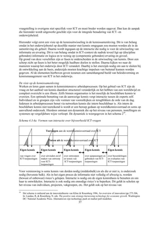 vraagstelling is overigens niet specifiek voor ICT en moet breder worden opgevat. Dan kan de aanpak
die hieronder wordt uitgewerkt geschikt zijn voor de integrale benadering van ICT- en
onderwijsbeleid.

Hieronder volgt eerst een visie op de kennisuitwisseling in de kennissamenleving. Dit is van belang
omdat in het onderwijsbestel op dezelfde manier met kennis omgegaan zou moeten worden als in de
samenleving als geheel. Daarna wordt ingegaan op de interactie die nodig is voor de uitwisseling van
informatie en ervaring. Dit is van belang omdat in ICT-context de nadruk teveel ligt op (discipline
gebonden) informatie en logica en te weinig op (competentie gebonden) ervaring en gevoel.
Op grond van deze verschillen zijn er fasen te onderscheiden in de uitwisseling van kennis. Door een
scherp zicht op fasen is het beter mogelijk haalbare doelen te stellen. Daarna kijken we naar de
manieren waarop het onderwijs door ICT verandert. Daarbij is het enerzijds nodig om aan te sluiten bij
de ontwikkeling aan de basis, anderzijds moeten krachtige impulsen van buitenaf kunnen worden
gegeven. Al de elementen hierboven geven tezamen een samenhangend beeld van beleidsvorming en
kennismanagement van ICT in het onderwijs.

De visie op de kennissamenleving
Werken en leren gaan samen in kennisintensieve arbeidsprocessen. Op het gebied van ICT zijn de
vraag en het aanbod van kennis daardoor structureel veranderlijk en het hebben van een wereldwijd en
compleet overzicht is een illusie. Zelfs binnen organisaties is het moeilijk de beschikbare kennis te
overzien. Een optimale benutting van de aanwezige kennis vergt interactie tussen de experts zelf.
Individueel en in groepen zijn vele vormen van vooruitkijken en terugblikken de orde van de dag.
Iedereen in arbeidsprocessen benut via netwerken kennis die intern beschikbaar is. Als intern de
beschikbare kennis niet toereikend is wordt er een beroep gedaan op wereldkennisvoorraad en soms op
aanvullend onderzoek. Hierdoor ontstaat een dynamiek die op het niveau van personen, instellingen en
systemen op vergelijkbare wijze verloopt. De dynamiek is weergegeven in het schema 239.

Schema 4.3.4a: Vormen van interactie over bijvoorbeeld ICT-vragen


                           Toevoegen aan de wereldkennisvoorraad over ICT


                              Putten uit de wereldkennisvoorraad over ICT


 Eigen kennis         Eigen kennis           Eigen kennis        Eigen kennis           Eigen kennis

 van vragen over      over uitvinden en/of   over ontwerpen      over aanpassingen en over beoordelingen
 ICT-toepassingen     maken van ontwerp      en testen van       gebruiken van ICT-   en evaluaties van
                      voor ICT-               ICT-toepassingen   toepassingen         ICT-toepassingen
                      toepassingen

Voor vernieuwing is soms kennis van derden nodig (middenbalk) en als die er niet is, is onderzoek
nodig (bovenste balk). Als in het eigen proces de informatie niet volledig of afwezig is, worden
(bewust of onbewust) risico’s gelopen. Interactie is nodig om de eigen kennisbasis te benutten en om
haar te ontwikkelen. Interactie is ook nodig om onnodige risico’s te beperken. Dit geldt in scholen op
het niveau van individuen, projecten, vakgroepen, etc. Het geldt ook op het niveau van

39
     Het schema is ontleend aan de innovatietheorie van Kline & Rosenberg 1986, An overview of innovation (pp 275-306,
     In: Landau, R, & Rosenberg, N. eds. The positive sum strategy-harnessing technology for economic growth. Washington
     DC: National Academic Press. Alternatieven zijn technology push en market pull modellen.
                                                           37
 