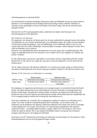 schoolmanagement en nationaal beleid.

Een lerend bestel en lerende instellingen interacteren intern op allerhande niveaus om eigen kennis te
benutten. In veel instellingen kan de huidige kennisuitwisseling worden verbeterd. Daarnaast is
interactie tussen instellingen en tussen de eilanden in het bestel nodig. Hoe kan de interactie goed
geregeld worden?

Hoe kan dit voor ICT goed geregeld worden, zodat daar een impuls vanuit kan gaan voor
kennismanagement in het algemeen?

Het stimuleren van interactie
De organisatie van interactie over kennis gaat mis als geen onderscheid is gemaakt tussen uitwisseling
van informatie en van ervaring. Informatie gaat over eenduidige kennis, die zonder tot misverstanden
te leiden kan worden doorgegeven. Aan een handleiding of een studieboek stellen we die eis. Een
roman echter kan door ieder -afhankelijk van persoonlijke ervaringen- anders begrepen worden: dat is
zelfs de bedoeling van de schrijver.
Interactie over kennisbehoefte gaat in het algemeen uit van de vrager, die is probleemeigenaar. Dat
vrager en aanbieder beide leren van interactie is een voordeel. Hoe zit de vraagkant van ‘gebrek aan
kennis’ in elkaar?

Er zijn onderwerpen waarvan de vraag helder is en het adres waar de vraag beantwoord kan worden
bekend ook. Er zijn ook tal van vragen die vaag zijn of waarvan onbekend is wie het antwoord zou
kunnen geven.

Als de vragen vaag zijn of de adressen onbekend, is er ervaring van experts nodig; er moeten nieuwe
netwerken worden gebouwd om de kennisvraag aan te pakken. Schema 4.3.4b geeft de situaties weer.

Schema 4.3.4b: Interactie over informatie en ervaringen

                           Bekend adres                     Onbekend adres
Heldere vraag         Informatie-uitwisseling           Verwijzen naar netwerken
Vage vraag            Verwijzen naar experts            Verwijzen naar experts en
                                                               netwerken

De uitdaging is te organiseren dat informatie en ervaringen (experts en netwerken) binnen het bereik
komen van iedere professional in het onderwijsbestel en dat de informatie en ervaringen door hen
kunnen worden benut. Om gebruik te kunnen maken van kennis van anderen moet die kennis zelf
beschreven zijn of moet de eigenaar gevonden kunnen worden. De beschrijving moet toegankelijk zijn
of er is toegang nodig tot mensen met ervaring (die niet beschreven is).

Is het niet voldoende om ‘versneld’ alle ervaringskennis expliciet te maken en in informatie om te
zetten? Ten eerste wordt dit voortdurend gedaan door wetenschap - en een intensivering van
onderzoek zou het probleem niet oplossen omdat door praktisch werk steeds weer nieuwe ervaringen
worden opgebouwd. Ten tweede is bij de bouw van expertsystemen geprobeerd ‘alle expertise’
expliciet te maken – de praktijk blijkt moeilijk te vangen, altijd weer veelvormiger te zijn en niet
zonder de expert te kunnen. Het is dus nodig het bereikbaar maken van mensen met ervaring te
managen naast het geven van toegang tot informatie.

In het geval van ICT betekent dit uitwisseling van informatie en uitwisseling van ‘best practice’ in het
kennismanagement niet op een hoop gegooid mogen worden.

                                                   38
 