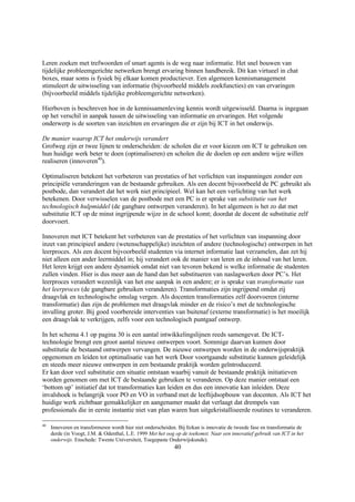 Leren zoeken met trefwoorden of smart agents is de weg naar informatie. Het snel bouwen van
tijdelijke probleemgerichte netwerken brengt ervaring binnen handbereik. Dit kan virtueel in chat
boxes, maar soms is fysiek bij elkaar komen productiever. Een algemeen kennismanagement
stimuleert de uitwisseling van informatie (bijvoorbeeld middels zoekfuncties) en van ervaringen
(bijvoorbeeld middels tijdelijke probleemgerichte netwerken).

Hierboven is beschreven hoe in de kennissamenleving kennis wordt uitgewisseld. Daarna is ingegaan
op het verschil in aanpak tussen de uitwisseling van informatie en ervaringen. Het volgende
onderwerp is de soorten van inzichten en ervaringen die er zijn bij ICT in het onderwijs.

De manier waarop ICT het onderwijs verandert
Grofweg zijn er twee lijnen te onderscheiden: de scholen die er voor kiezen om ICT te gebruiken om
hun huidige werk beter te doen (optimaliseren) en scholen die de doelen op een andere wijze willen
realiseren (innoveren40).

Optimaliseren betekent het verbeteren van prestaties of het verlichten van inspanningen zonder een
principiële veranderingen van de bestaande gebruiken. Als een docent bijvoorbeeld de PC gebruikt als
postbode, dan verandert dat het werk niet principieel. Wel kan het een verlichting van het werk
betekenen. Door verwisselen van de postbode met een PC is er sprake van substitutie van het
technologisch hulpmiddel (de gangbare ontwerpen veranderen). In het algemeen is het zo dat met
substitutie ICT op de minst ingrijpende wijze in de school komt; doordat de docent de substitutie zelf
doorvoert.

Innoveren met ICT betekent het verbeteren van de prestaties of het verlichten van inspanning door
inzet van principieel andere (wetenschappelijke) inzichten of andere (technologische) ontwerpen in het
leerproces. Als een docent bijvoorbeeld studenten via internet informatie laat verzamelen, dan zet hij
niet alleen een ander leermiddel in; hij verandert ook de manier van leren en de inhoud van het leren.
Het leren krijgt een andere dynamiek omdat niet van tevoren bekend is welke informatie de studenten
zullen vinden. Hier is dus meer aan de hand dan het substitueren van naslagwerken door PC’s. Het
leerproces verandert wezenlijk van het ene aanpak in een andere; er is sprake van transformatie van
het leerproces (de gangbare gebruiken veranderen). Transformaties zijn ingrijpend omdat zij
draagvlak en technologische omslag vergen. Als docenten transformaties zelf doorvoeren (interne
transformatie) dan zijn de problemen met draagvlak minder en de risico’s met de technologische
invulling groter. Bij goed voorbereide interventies van buitenaf (externe transformatie) is het moeilijk
een draagvlak te verkrijgen, zelfs voor een technologisch puntgaaf ontwerp.

In het schema 4.1 op pagina 30 is een aantal intwikkelingslijnen reeds samengevat. De ICT-
technologie brengt een groot aantal nieuwe ontwerpen voort. Sommige daarvan kunnen door
substitutie de bestaand ontwerpen vervangen. De nieuwe ontwerpen worden in de onderwijspraktijk
opgenomen en leiden tot optimalisatie van het werk Door voortgaande substitutie kunnen geleidelijk
en steeds meer nieuwe ontwerpen in een bestaande praktijk worden geïntroduceerd.
Er kan door veel substitutie een situatie ontstaan waarbij vanuit de bestaande praktijk initiatieven
worden genomen om met ICT de bestaande gebruiken te veranderen. Op deze manier ontstaat een
‘bottom up’ initiatief dat tot transformaties kan leiden en dus een innovatie kan inleiden. Deze
invalshoek is belangrijk voor PO en VO in verband met de leeftijdsopbouw van docenten. Als ICT het
huidige werk zichtbaar gemakkelijker en aangenamer maakt dat verlaagt dat drempels van
professionals die in eerste instantie niet van plan waren hun uitgekristalliseerde routines te veranderen.

40
     Innoveren en transformeren wordt hier niet onderscheiden. Bij Itzkan is innovatie de tweede fase en transformatie de
     derde (in Voogt, J.M. & Odenthal, L.E. 1999 Met het oog op de toekomst. Naar een innovatief gebruik van ICT in het
     onderwijs. Enschede: Twente Universiteit, Toegepaste Onderwijskunde).
                                                             40
 