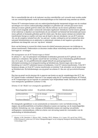 Het is waarschijnlijk dat ook in de toekomst van deze ontwikkellijn veel verwacht moet worden omdat
van een vernieuwingsimpuls vanuit de lerarenopleidingen en het onderzoek traag aanslaat op scholen.

Nieuwe ICT-ontwerpen kunnen ook een onderwijstechnologische interpretatie krijgen met als resultaat
opvattingen over nieuwe onderwijskundige praktijken en gebruiken (de verticale pijl tussen nieuw
ontwerp en nieuw gebruik geeft de relatie aan). Bij het ontwerp van de nieuwe gebruiken worden
(vaak zoveel) mogelijk andere vernieuwde ontwerpen ingebouwd. Introductie van het nieuwe gebruik
in het onderwijs is daardoor een transformatie als een initiatief van buitenaf (de horizontale pijl tussen
nieuw gebruik en bestaande gebruiken geeft de relatie aan). Op deze manier ontstaat een initiatief dat
transformatie beoogt en waarbij veel meer aan de hand is dan een introductie van een ICT-ontwerp.
Als van dit complexe initiatief niet alle ‘ins and outs’ worden verklaard en als het initiatief niet door
nationale beleidsinitiatieven en anderszins is ondersteund, ontstaan al snel negatieve gevoelens en
problemen met draagvlak voor een ‘top down’ initiatief.

Kern van het betoog is evenwel de relatie tussen de relatief autonome processen van (re)design en
interne transformatie. Onderzoekers en docenten zouden elkaar stelselmatig moeten spreken over hun
leervragen en –ervaringen.

Het management van de ICT kennisvragen in beleid
In schema 4.1 zijn vier principieel verschillende invalshoeken genoemd om ICT-gebruik in het
onderwijs te stimuleren. Het spreekt vanzelf dat het van belang is om er beleidsmatig gedifferentieerd
mee om te gaan. Zo een gedifferentieerde aanpak behoeft een goed georganiseerde
informatievoorziening en ervaringsuitwisseling op beleidsniveau. Kennisvragen zijn er dus met
betrekking tot 1) de ICT-substitutie kansen en knelpunten, 2) de ICT interne-transformatie, 3) het ICT
leerproces-design, en 4) de ICT externe transformatie en tenslotte 5) de articulatie van de kennisvraag
op beleidsniveau. De beleidsstrategie zou op grond van schema 4.1 dus een vijf sporenbeleid kunnen
zijn.

Hoe kan op grond van de structuur die is gegeven aan kennis en aan de veranderingen door ICT, het
ICT beleid worden verhelderd? Daarvoor is een aanpak nodig die ICT-probleemstellingen, ICT-beleid,
en ICT-toepassingen op een logische en consistente wijze bespreekbaar maakt. Dat kan met een model
voor strategische agendabouw (schema 4.3.4d).

Schema 4.3.4d: Model voor strategische agendabouw41

       Maatschappelijke realiteit        De politieke stellingname                 Beleidsrealisatie

        probleemdefinitie              visie & strategie                rollen & instrumenten


        krachtenveldanalyse            beleidsdoelen                    criteria

De strategische agendabouw is een systematische en interactieve vorm van beleidsvorming. De
stappen zijn probleemdefinitie en krachtenveldanalyse (samen een typering van de maatschappelijke
realiteit), formulering van visie, strategie en beleidsdoelen (samen een typering van politieke
stellingname), instrumentkeuze, rollen en criteria voor uitvoering (samen de voorwaarden voor de
aanbesteding en beleidsrealisatie).

41
     Alberda, A.J.M., Bouwhuis, J., Dirven, J.M.C., Geerligs, J.W.G., Helmens, A.A., Leeuw, J.D. van & Vera, J.P.H.J.
     (1996) Strategisch werken aan LNV-beleid. Managementrapport van de werkgroep Strategisch MeerJarenKader (SMJK),
     ‘s-Gravenhage: LNV
                                                           41
 