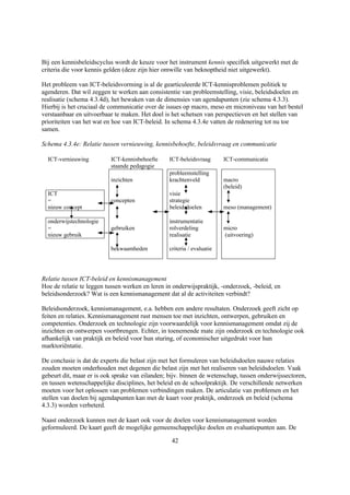 Bij een kennisbeleidscyclus wordt de keuze voor het instrument kennis specifiek uitgewerkt met de
criteria die voor kennis gelden (deze zijn hier omwille van beknoptheid niet uitgewerkt).

Het probleem van ICT-beleidsvorming is al de gearticuleerde ICT-kennisproblemen politiek te
agenderen. Dat wil zeggen te werken aan consistentie van probleemstelling, visie, beleidsdoelen en
realisatie (schema 4.3.4d), het bewaken van de dimensies van agendapunten (zie schema 4.3.3).
Hierbij is het cruciaal de communicatie over de issues op macro, meso en microniveau van het bestel
verstaanbaar en uitvoerbaar te maken. Het doel is het schetsen van perspectieven en het stellen van
prioriteiten van het wat en hoe van ICT-beleid. In schema 4.3.4e vatten de redenering tot nu toe
samen.

Schema 4.3.4e: Relatie tussen vernieuwing, kennisbehoefte, beleidsvraag en communicatie

  ICT-vernieuwing         ICT-kennisbehoefte     ICT-beleidsvraag       ICT-communicatie
                          staande pedagogie
                                                 probleemstelling
                          inzichten              krachtenveld           macro
                                                                        (beleid)
  ICT                                            visie
  =                       concepten              strategie
  nieuw concept                                  beleidsdoelen          meso (management)

  onderwijstechnologie                           instrumentatie
  =                       gebruiken              rolverdeling           micro
  nieuw gebruik                                  realisatie             (uitvoering)

                          bekwaamheden           criteria / evaluatie




Relatie tussen ICT-beleid en kennismanagement
Hoe de relatie te leggen tussen werken en leren in onderwijspraktijk, -onderzoek, -beleid, en
beleidsonderzoek? Wat is een kennismanagement dat al de activiteiten verbindt?

Beleidsonderzoek, kennismanagement, e.a. hebben een andere resultaten. Onderzoek geeft zicht op
feiten en relaties. Kennismanagement rust mensen toe met inzichten, ontwerpen, gebruiken en
competenties. Onderzoek en technologie zijn voorwaardelijk voor kennismanagement omdat zij de
inzichten en ontwerpen voortbrengen. Echter, in toenemende mate zijn onderzoek en technologie ook
afhankelijk van praktijk en beleid voor hun sturing, of economischer uitgedrukt voor hun
marktoriëntatie.

De conclusie is dat de experts die belast zijn met het formuleren van beleidsdoelen nauwe relaties
zouden moeten onderhouden met degenen die belast zijn met het realiseren van beleidsdoelen. Vaak
gebeurt dit, maar er is ook sprake van eilanden; bijv. binnen de wetenschap, tussen onderwijssectoren,
en tussen wetenschappelijke disciplines, het beleid en de schoolpraktijk. De verschillende netwerken
moeten voor het oplossen van problemen verbindingen maken. De articulatie van problemen en het
stellen van doelen bij agendapunten kan met de kaart voor praktijk, onderzoek en beleid (schema
4.3.3) worden verbeterd.

Naast onderzoek kunnen met de kaart ook voor de doelen voor kennismanagement worden
geformuleerd. De kaart geeft de mogelijke gemeenschappelijke doelen en evaluatiepunten aan. De

                                                  42
 