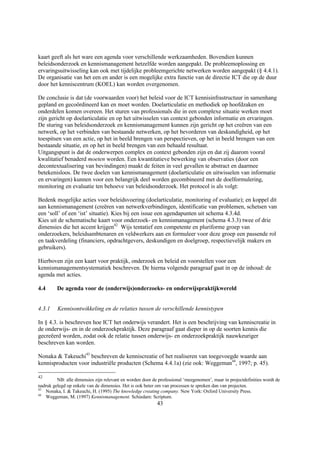 kaart geeft als het ware een agenda voor verschillende werkzaamheden. Bovendien kunnen
beleidsonderzoek en kennismanagement hetzelfde worden aangepakt. De probleemoplossing en
ervaringsuitwisseling kan ook met tijdelijke probleemgerichte netwerken worden aangepakt (§ 4.4.1).
De organisatie van het een en ander is een mogelijke extra functie van de directie ICT die op de duur
door het kenniscentrum (KOEL) kan worden overgenomen.

De conclusie is dat (de voorwaarden voor) het beleid voor de ICT kennisinfrastructuur in samenhang
gepland en gecoördineerd kan en moet worden. Doelarticulatie en methodiek op hoofdzaken en
onderdelen komen overeen. Het sturen van professionals die in een complexe situatie werken moet
zijn gericht op doelarticulatie en op het uitwisselen van context gebonden informatie en ervaringen.
De sturing van beleidsonderzoek en kennismanagement kunnen zijn gericht op het creëren van een
netwerk, op het verbinden van bestaande netwerken, op het bevorderen van deskundigheid, op het
toespitsen van een actie, op het in beeld brengen van perspectieven, op het in beeld brengen van een
bestaande situatie, en op het in beeld brengen van een behaald resultaat.
Uitgangspunt is dat de onderwerpen complex en context gebonden zijn en dat zij daarom vooral
kwalitatief benaderd moeten worden. Een kwantitatieve bewerking van observaties (door een
decontextualisering van bevindingen) maakt de feiten in veel gevallen te abstract en daarmee
betekenisloos. De twee doelen van kennismanagement (doelarticulatie en uitwisselen van informatie
en ervaringen) kunnen voor een belangrijk deel worden gecombineerd met de doelformulering,
monitoring en evaluatie ten behoeve van beleidsonderzoek. Het protocol is als volgt:

Bedenk mogelijke acties voor beleidsvoering (doelarticulatie, monitoring of evaluatie); en koppel dit
aan kennismanagement (creëren van netwerkverbindingen, identificatie van problemen, schetsen van
een ‘soll’ of een ‘ist’ situatie). Kies bij een issue een agendapunten uit schema 4.3.4d.
Kies uit de schematische kaart voor onderzoek- en kennismanagement (schema 4.3.3) twee of drie
dimensies die het accent krijgen42 Wijs tentatief een competente en pluriforme groep van
onderzoekers, beleidsambtenaren en veldwerkers aan en formuleer voor deze groep een passende rol
en taakverdeling (financiers, opdrachtgevers, deskundigen en doelgroep, respectievelijk makers en
gebruikers).

Hierboven zijn een kaart voor praktijk, onderzoek en beleid en voorstellen voor een
kennismanagementsystematiek beschreven. De hierna volgende paragraaf gaat in op de inhoud: de
agenda met acties.

4.4      De agenda voor de (onderwijs)onderzoeks- en onderwijspraktijkwereld


4.3.1    Kennisontwikkeling en de relaties tussen de verschillende kennistypen

In § 4.3. is beschreven hoe ICT het onderwijs verandert. Het is een beschrijving van kenniscreatie in
de onderwijs- en in de onderzoekpraktijk. Deze paragraaf gaat dieper in op de soorten kennis die
gecreëerd worden, zodat ook de relatie tussen onderwijs- en onderzoekpraktijk nauwkeuriger
beschreven kan worden.

Nonaka & Takeuchi43 beschreven de kenniscreatie of het realiseren van toegevoegde waarde aan
kennisproducten voor industriële producten (Schema 4.4.1a) (zie ook: Weggeman44, 1997; p. 45).

42
         NB: alle dimensies zijn relevant en worden door de professional ‘meegenomen’, maar in projectdefinities wordt de
nadruk gelegd op enkele van de dimensies. Het is ook beter om van processen te spreken dan van projecten.
43
   Nonaka, I. & Takeuchi, H. (1995) The knowledge creating company. New York: Oxford University Press.
44
   Weggeman, M. (1997) Kennismanagement. Schiedam: Scriptum.
                                                           43
 