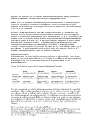 zeggen we dan dat in de cyclus van het in het gebruik nemen van een nieuw ontwerp -de moderne PC-
blijkt dat er een behoefte aan nieuwe bekwaamheden -het typediploma- ontstaat.

Met het model van Nonaka en Takeuchi kan men problemen met substitutie en transformatie precies
beschrijven. Bijvoorbeeld: Is voldoende expliciet gemaakt wat de bedoelingen zijn? Of zijn er
problemen met de uitwisseling van ervaringen? De kern van een probleem met kenniscreatie zit altijd
in een van de vier kwadranten.

Het model kan ook om een tactische reden goed toegepast worden op het ICT-beleidsterrein. Met
name op ICT-terrein wordt veronderstelt en gesuggereerd dat het beheersen van wetenschappelijke
inzichten en technologische ontwerpen nodig is voor doelmatig gebruik van de ICT-hulpmiddelen. Dat
schrikt af en dat kan voorkomen worden. Neem het programmeren in Basic of de kennis van DOS als
basis voor PC-gebruik in de jaren 1980. Dat was onjuist, omdat het voor gebruik in enge zin meestal
voldoende is om ‘het knopje in te duwen’. De kenniscreatiespiraal kan worden doorlopen op het
niveau van de gebruiken of van de bekwaamheden (en de inzichten en ontwerpen goeddeels
overslaan). Een analoog voorbeeld is autorijden: daarvoor is ook niet (meer) nodig het ontwerp van de
auto te kennen. Dit is buitengewoon belangrijk omdat dit inzicht helpt voorkomen dat nieuwe ICT-
gebruikers worden afgeschrikt door ballast van inzichten en ontwerpen.

16 kennisproductgroepen
Er zijn vier soorten van kennis (inzichten, ontwerpen, gebruiken en bekwaamheden). En er zijn vier
vormen van toegevoegde waarde (schema 4.4.1a), deze hebben betrekking op alle soorten van kennis.
Er zijn bij elkaar dus zestien producten en -diensten in de kennissamenleving: zestien
kennisproductgroepen.

Schema 4.4.1b: Zestien kennisproductgroepen (ontleend aan PC-gebruik)


                    Inzicht                    Ontwerp               Gebruik                Bekwaamheid
                    Hoe zit het analytisch?    Wat zijn middelen?    Wat doet praktijk?     Hoe goed ben je?
Informatie
- expliciet maken   elektrische +/- polen        geheugens maken     mogelijkheden van PC   PC-functies kennen
- combineren        relatie binair tellen en +/- geheugens in PC’s   boekhouden met PC      PC inpassen in werk
Ervaring
- verinnerlijken    binair denken              testen van ROM’s      PC-gebruik invoeren    handleiding gebruiken
- uitwisselen       hypotheses toetsen         ROM’s vergelijken     PC-gebruik evalueren   praktische tips geven



Voor bekwaam gebruik zijn ‘slechts’ acht groepen van belang (zie de voorbeelden in de rechter helft
van schema 4.4.1b) en acht groepen links in het schema zijn wel handig om te weten maar niet nodig
voor bekwaam gebruik. In het linker deel van schema 4.4.1b staat ‘wetenschap en technologie’ die
voor het bekwaam gebruik niet nodig is, maar juist wel van belang is voor onderzoekers en technische
ontwerpers. Al eerder is opgemerkt dat het van allergrootst belang is de wereld van onderzoekers en
ontwikkelaars in het ‘laboratorium’ in contact te brengen met de praktische gebruikers; vooral als het
gaat om de design onderzoekers en de interne transformatie docenten. Daar wordt hieronder op
ingegaan.

Onderwijsonderzoekskennis naast onderwijspraktijkkennis
Op grond van het onderscheid dat gemaakt wordt door Nonaka & Takeuchi (1995) en soorten kennis
(inzichten, ontwerpen gebruiken en bekwaamheden) kan een doek geschilderd worden dat de
activiteiten en ICT-produkten van onderwijsonderzoekers uitbeeldt (schema 4.4.1c). Het invullen lukt
het best met inzichten en ontwerpen.
                                                            45
 