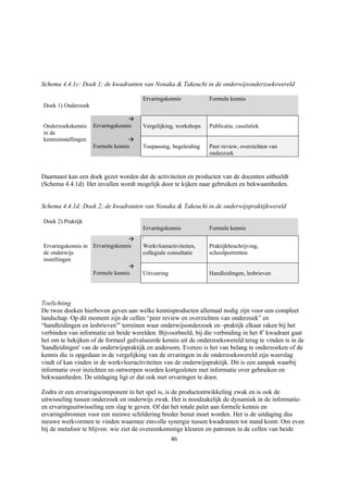 Schema 4.4.1c: Doek 1; de kwadranten van Nonaka & Takeuchi in de onderwijsonderzoekswereld

                                       Ervaringskennis           Formele kennis
Doek 1) Onderzoek

                                   à
Onderzoekskennis     Ervaringskennis   Vergelijking, workshops   Publicatie, casuïstiek
in de
kennisinstellingen                 à
                     Formele kennis    Toepassing, begeleiding   Peer review, overzichten van
                                                                 onderzoek


Daarnaast kan een doek gezet worden dat de activiteiten en producten van de docenten uitbeeldt
(Schema 4.4.1d). Het invullen wordt mogelijk door te kijken naar gebruiken en bekwaamheden.


Schema 4.4.1d: Doek 2; de kwadranten van Nonaka & Takeuchi in de onderwijspraktijkwereld

Doek 2) Praktijk
                                       Ervaringskennis           Formele kennis
                                 à     '
Ervaringskennis in Ervaringskennis     Werkvloeractiviteiten,    Praktijkbeschrijving,
de onderwijs                           collegiale consultatie    schoolportretten
instellingen
                                 à
                   Formele kennis      Uitvoering                Handleidingen, lesbrieven




Toelichting
De twee doeken hierboven geven aan welke kennisproducten allemaal nodig zijn voor een compleet
landschap. Op dit moment zijn de cellen “peer review en overzichten van onderzoek” en
“handleidingen en lesbrieven”' terreinen waar onderwijsonderzoek en -praktijk elkaar raken bij het
verbinden van informatie uit beide werelden. Bijvoorbeeld, bij die verbinding in het 4e kwadrant gaat
het om te bekijken of de formeel geëvalueerde kennis uit de onderzoekswereld terug te vinden is in de
'handleidingen' van de onderwijspraktijk en andersom. Evenzo is het van belang te onderzoeken of de
kennis die is opgedaan in de vergelijking van de ervaringen in de onderzoekswereld zijn weerslag
vindt of kan vinden in de werkvloeractiviteiten van de onderwijspraktijk. Dit is een aanpak waarbij
informatie over inzichten en ontwerpen worden kortgesloten met informatie over gebruiken en
bekwaamheden. De uitdaging ligt er dat ook met ervaringen te doen.

Zodra er een ervaringscomponent in het spel is, is de productontwikkeling zwak en is ook de
uitwisseling tussen onderzoek en onderwijs zwak. Het is noodzakelijk de dynamiek in de informatie-
en ervaringsuitwisseling een slag te geven. Of dat het totale palet aan formele kennis en
ervaringsbronnen voor een nieuwe schildering breder benut moet worden. Het is de uitdaging dus
nieuwe werkvormen te vinden waarmee zinvolle synergie tussen kwadranten tot stand komt. Om even
bij de metafoor te blijven: wie ziet de overeenkomstige kleuren en patronen in de cellen van beide
                                                    46
 