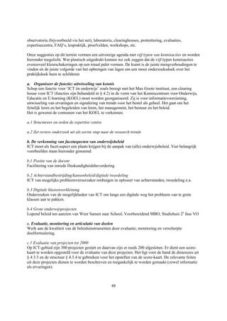 observatoria (bijvoorbeeld via het net), laboratoria, clearinghouses, protrettering, evaluaties,
expertisecentra, FAQ’s, lespraktijk, proefvelden, workshops, etc.

Onze suggesties op dit terrein vormen een uitvoerige agenda met vijf typen van kennisacties en worden
hieronder toegelicht. Wat plastisch uitgedrukt kunnen we ook zeggen dat de vijf typen kennisacties
evenzoveel kleurschakeringen op een totaal palet vormen. De kunst is de juiste mengverhoudingen te
vinden en de juiste volgorde van het opbrengen van lagen om een mooi onderzoeksdoek over het
praktijkdoek heen te schilderen

a. Organiseer de functie: uitwisseling van kennis
Schep een functie voor ‘ICT èn onderwijs’ zoals beoogt met het Max Goote instituut, een clearing
house voor ICT (functies zijn behandeld in § 4.2) in de vorm van het Kenniscentrum voor Onderwijs,
Educatie en E-learning (KOEL) moet worden georganiseerd. Zij is voor informatievoorziening,
uitwisseling van ervaringen en signalering van trends voor het bestel als geheel. Het gaat om het
feitelijk leren en het begeleiden van leren, het management, het bestuur en het beleid.
Het is gewenst de contouren van het KOEL te verkennen.

a.1 Structureer en orden de expertise centra

a.2 Zet review onderzoek uit als eerste stap naar de research trends

b. De verkenning van facetaspecten van onderwijsbeleid
ICT moet als facet-aspect een plaats krijgen bij de aanpak van (alle) onderwjisbeleid. Vier belangrijk
voorbeelden staan hieronder genoemd:

b.1 Positie van de docent
Facilitering van intrede Deskundigheidsbevordering

b.2 Achterstandbestrijding/kansenbeleid/digitale tweedeling
ICT van mogelijke probleemveroorzaker ombuigen in oplosser van achterstanden, tweedeling e.a.

b.3 Digitale klassenverkleining
Onderzoeken van de mogelijkheden van ICT om langs een digitale weg het probleem van te grote
klassen aan te pakken.

b.4 Grote onderwijsprojecten
Lopend beleid ten aanzien van Weer Samen naar School, Voorbereidend MBO, Studiehuis 2e fase VO

c. Evaluatie, monitoring en articulatie van doelen
Werk aan de kwaliteit van de beleidsinstrumenten door evaluatie, monitoring en verscherpte
doelformulering.

c.1 Evaluatie van projecten tot 2000
Op ICT-gebied zijn 300 projecten gestart en daarvan zijn er reeds 200 afgesloten. Er dient een score-
kaart te worden opgesteld voor de evaluatie van deze projecten. Het ligt voor de hand de dimensies uit
§ 4.3.3 en de structuur § 4.3.4 te gebruiken voor het opstellen van de score-kaart. De relevante feiten
uit deze projecten dienen te worden beschreven en toegankelijk te worden gemaakt (zowel informatie
als ervaringen).



                                                    48
 