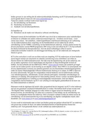 helder geweest in zijn stelling dat de onderwijsinhoudelijke benutting van ICT de komende jaren hoog
op de agenda dient te staan (zie ook www.ictenonderwijs.nl).
Vanuit de centrale overheid wordt zwaar ingezet op:
a) De ontwikkeling van Kennisnet;
b) Nascholing van docenten;
c) Aandacht voor de beheersproblemen;

En beperkter op
d) Stimuleren van de markt voor educatieve software ontwikkeling;

Daarnaast wensen de bewindslieden van OCenW waar zinvol de te ondernemen acties nadrukkelijker
en directer te verbinden met andere onderwijsvernieuwingen als: - kwaliteit van de leraar, - weer
samen naar school, - het studiehuis, -onderwijsproblemen rond klassenverkleining en de verbetering
van de onderwijskansen door vergroting van de betrokkenheid van de ouders bij de school,
ontwikkeling van het VMBO, versterking van het bètatechnisch onderwijs. Al deze punten komen bij
diverse prioriteiten van het PROO programma 2001 terug en dus niet alleen bij ICT. Zie bijvoorbeeld
het thema leerkracht bij beroepsonderwijs. Juist die dwarsverbindingen zullen in nieuwe
onderzoeksvoorstellen wederom van doorslaggevend belang zijn om het onderzoek een strategische
functie te geven.

ICT in het curriculum is noch een revolutie noch een rimpeling. ICT bij onderwijzen en leren betekent
op de langere termijn een structurele en culturele verschuiving in de constellaties van rollen en
functies binnen de onderwijsleerprocessen. Het lijkt erop dat digitalisering ook op het onderwijs, net
als op andere segmenten van de maatschappij een duurzaam en diep doordringende invloed zal
hebben. Zie bijvoorbeeld ook het SMO boek 1998-84. (www.smo.nl) waarin ook aandacht gevraagd
wordt voor de andere positie van de leerling in een digitale cultuur. Door NWO is in samenspraak met
diverse departementen eveneens een initiatief genomen om een (bescheiden) stimuleringsprogramma
onder de noemer Maatschappelijke Effecten Elektronische Snelweg in te richten. In 2000 is daarvoor
de eerste selectieronde. Het gaat om vraagstukken rond de betekenis van de Elektronische snelweg
voor arbeidsorganisaties, arbeidsmarkt, sociaal culturele participatie, ruimtelijke ontwikkelingen en
onderwijs en scholing. Drie perspectieven staan daarbij centraal: nieuwe vormen van bedrijvigheid en
arbeid, toegankelijkheid en verdeling en maatschappelijke transformaties. Ook hier blijken
vraagstukken rond de betekenis van ICT voor scholing en rond digitale geletterdheid tot de kern van
het onderzoeksdomein te behoren5.

Daarnaast wordt de afgelopen tijd steeds vaker gesignaleerd dat de integratie van ICT in het onderwijs
niet als een geïsoleerd verschijnsel behandeld dient te worden. Het kabinet heeft in haar recente nota
“De Digitale Delta” duidelijk aangegeven welke relaties er liggen tussen de stimulering van de
kenniseconomie, de ontwikkeling van zaken als e-commerce en het belang van de ontwikkeling van
kennis en vaardigheden binnen het onderwijs. Ook in Europees verband worden de relaties tussen de
ontwikkeling van de kennissamenleving en de ontwikkeling van digitale vaardigheden steeds vaker
benadrukt. (zie www.minez.nl en www.nederlandgaatdigitaal.nl)

Tevens wordt in toenemende mate en door een bredere groep aan partijen erkend dat ICT en onderwijs
ook gezien kan worden als facet van andere beleidsprioriteiten en beleidsoperaties binnen het
onderwijs zelf. Veel genoemde thema’s in dit verband zijn onderwijskansen en

4
  Zie K.Bakker, P. Conijn, P.C. van den Dool en W.J. Kohnstapel-Lubbers, (1998) De digitale revolutie in het onderwijs: ICT
als deus ex machina. SMO, Den Haag,
5
  Zie in dit verband www.nwo.nl de site van MAG en bij de RUG de INFOMES site via GAMMA.

                                                            4
 