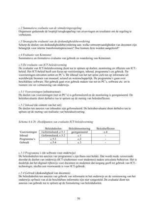 c.2 Summatieve evaluatie van de stimuleringsregeling
Organiseer gedurende de looptijd terugkoppeling van ervavringen en resultaten om de regeling te
verbeteren.

c.3 Strategische evaluatie van de deskundigheidsbevordering
Scherp de doelen van deskundigheidsbevordering aan: welke ontwerpvaardigheden van docenten zijn
belangrijk voor interne transformatieprocessen? Hoe kunnen deze worden aangeleerd?

c.4 Evaluatie van Kennisnet
Summatieve en formatieve evaluatie van gebruik en waardering van Kennisnet.

c.5 De evaluatie van ICT-beleidsvorming
De evaluatie van ICT-beleidsvorming dient toe te spitsen op doelen, monitoring en effecten van ICT-
beleid. Het ICT-beleid heeft een focus op voorzieningen, inhoud, programma’s en gebruik. De
voorzieningen omvatten netten en PC’s. De inhoud van het net spitst zich toe op informatie uit
wereldwijde bronnen van museaal, actueel en wetenschappelijk. De programma’s gaan over
beschikbare software. Het gebruik gaat over gebruik maken van net en PC’s, software etc. en in
ruimere zin ver vernieuwing van onderwijs.

c.5.1 Voorzieningen (infrastructuur)
De doelen van voorzieningen (net en PC’s) is geformuleerd en de monitoring is georganiseerd. De
beleidsevaluatie dient derhalve toe te spitsen op de meting van beleidseffecten.

c.5.2 Inhoud (de content van het net)
De doelen ten aanzien van inhouden zijn geformuleerd. De beleidsevaluatie dient derhalve toe te
spitsen op de meting van realisatie van beleidsuitvoering.


Schema 4.4.2b: Hoofdpunten van evaluatie ICT-beleidsvorming

                     Beleidsdoelen         Beleidsmonitoring       Beleidseffecten
Voorzieningen      Geformuleerd, c.5.1       georganiseerd               c.4
Inhoud             Geformuleerd, c.5.2            c.1                     -
Programma’s              c.5.3                    c.2                     -
Gebruik                  c.5.4                    c.3                     -


c.5.3 Programma’s (de software voor onderwijs)
De beleidsdoelen ten aanzien van programma’s zijn thans niet helder. Dat wordt mede veroorzaakt
doordat de doelen van onderwijs (ICT-eindtermen voor studenten) nadere articulatie behoeven. Het is
duidelijk dat het digitaal rijbewijs voor docenten en studenten dat toegang geeft tot gebruik van ICT-
technologie, slechts een voorwaarde is voor ICT-gebruik.

c.5.4 Gebruik (deskundigheid van docenten)
De beleidsdoelen ten aanzien van gebruik van informatie in het onderwijs en de vernieuwing van het
onderwijs op basis van al de beschikbare informatie zijn niet vastgesteld. De evaluatie dient ten
aanzien van gebruik toe te spitsen op de formulering van beleidsdoelen.




                                                  50
 