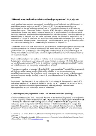 5 Overzicht en evaluatie van internationale programma’s & projecten

In dit hoofdstuk gaan we in op internationale ontwikkelingen rond onderzoek, ontwikkelingswerk en
praktijk innovatie op het terrein van ICT en Onderwijs. We bespreken een aantal Europese
programma’s en een heel uitdagend initiatief rond ICT en onderwijsinnovatie in de VS onder de
noemer Inter Agency Educational Research Initiative (IERI). Vervolgens presenteren we een selectie
van projecten die naar onze oordeel spannend, innoverend en navolgenswaard zijn. Het gaat steeds
om projecten waarin (fundamenteel strategisch) onderzoek, ontwikkelingswerk en praktijkinnovatie op
een intelligente en boeiende wijze met elkaar verbonden worden. Het beeld uit dit hoofdstuk zet wat
ons betreft zo’n beetje de scène voor wat we in Nederland zouden moeten stimuleren gelet op vraag en
aanbod zoals we die in hoofdstuk 4 respectievelijk 3 reeds beschreven en gelet op de nationale context
uit 1 en de benchmarking van ICT en Onderwijs in Nederland in hoofdstuk 2!

Vele handen maken licht werk. Veelal sterven goede ideeën en zelfs kansrijke opzetjes een stille dood
door whet ontbreken van essentiële factoren voor een sterke innovatie: Een duidelijke en helder
gearticuleerde visie op de beoogde verandering in het onderwijsproces. Krachtig leiderschap en een
stevige financiële basis door een sterke samenwerking tussen bedrijfsleven, overheid en de onderwijs-
en onderzoekspraktijk.

In dit hoofdstuk maken we een analyse en evaluatie van de inspanningen in EU-verband met
betrekking tot telematica en onderwijsresearch & development in paragraaf 5.1. Wat is de focus van
de verschillende programma’s? Wat zijn de meest interessante projecten bezien vanuit de ET-matrix
en welke lessen voor een toekomstige aanpak vallen er te leren?

Vervolgens een analyse in paragraaf 5.2 van het IERI –programma in de Verenigde Staten, een aanpak
die de lessen uit het recente verleden lijkt te willen inbedden in een nieuw onderzoeks- en
ontwikkelingsprogramma. Wat is het focus van dit programma, wat is de aanpak, welke interessante
projecten kunnen er worden uitgelicht en wat is de mogelijke aansluiting bij het Nederlandse ET-
programma

In paragraaf 5.3 volgt een selectie van projecten die zich richten op de linkerbovenhoek van de ET-
matrix (zie hoofdstuk 6!), te weten de educatieve functies van ICT: Interactie van product en proces,
met name representatie-tools en cognitieve tools die door een geslaagde combinatie van
bovengenoemde factoren ‘uitspringen boven de middelmaat’.


5.1 Present policy and programmes of the EU on R&D on educational technology

Education and training has been a part of EU Research & Development programmes over the past two
decades. Beginning with the 3rd Framework DELTA programme, moving through the 4th Framework
Telematics for Education and Training and now into the 5th Framework IST programme, the
subject has grown in importance with the development of the Information Society in Europe. This
year, 2000, the education and training area received more proposals than any other area in the IST
programme.45 Recent events, not least the Special European Council in Lisbon46 have demonstrated

45
   Comment by Luis Rosello, Head of Unit, Education and Training, IST programme, at 1st concertation meeting of projects,
April 2000
46
   eEurope: An Information Society For All. Communication on a Commission Initiative for the Special European Council
of Lisbon,23 and 24 March 2000. eeurope@cec.eu.int
                                                           53
 