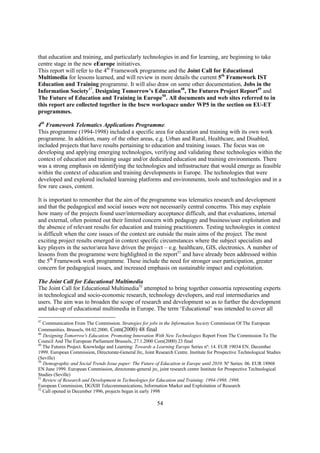 that education and training, and particularly technologies in and for learning, are beginning to take
centre stage in the new eEurope initiatives.
This report will refer to the 4th Framework programme and the Joint Call for Educational
Multimedia for lessons learned, and will review in more details the current 5th Framework IST
Education and Training programme. It will also draw on some other documentation, Jobs in the
Information Society47, Designing Tomorrow’s Education48, The Futures Project Report49 and
The Future of Education and Training in Europe50. All documents and web sites referred to in
this report are collected together in the bscw workspace under WP5 in the section on EU-ET
programmes.

4th Framework Telematics Applications Programme.
This programme (1994-1998) included a specific area for education and training with its own work
programme. In addition, many of the other areas, e.g. Urban and Rural, Healthcare, and Disabled,
included projects that have results pertaining to education and training issues. The focus was on
developing and applying emerging technologies, verifying and validating these technologies within the
context of education and training usage and/or dedicated education and training environments. There
was a strong emphasis on identifying the technologies and infrastructure that would emerge as feasible
within the context of education and training developments in Europe. The technologies that were
developed and explored included learning platforms and environments, tools and technologies and in a
few rare cases, content.

It is important to remember that the aim of the programme was telematics research and development
and that the pedagogical and social issues were not necessarily central concerns. This may explain
how many of the projects found user/intermediary acceptance difficult, and that evaluations, internal
and external, often pointed out their limited concern with pedagogy and business/user exploitation and
the absence of relevant results for education and training practitioners. Testing technologies in context
is difficult when the core issues of the context are outside the main aims of the project. The most
exciting project results emerged in context specific circumstances where the subject specialists and
key players in the sector/area have driven the project – e.g. healthcare, GIS, electronics. A number of
lessons from the programme were highlighted in the report51 and have already been addressed within
the 5th Framework work programme. These include the need for stronger user participation, greater
concern for pedagogical issues, and increased emphasis on sustainable impact and exploitation.

The Joint Call for Educational Multimedia
The Joint Call for Educational Multimedia52 attempted to bring together consortia representing experts
in technological and socio-economic research, technology developers, and real intermediaries and
users. The aim was to broaden the scope of research and development so as to further the development
and take-up of educational multimedia in Europe. The term ‘Educational’ was intended to cover all

47
   Communication From The Commission. Strategies for jobs in the Information Society Commission Of The European
Communities. Brussels, 04.02.2000. Com(2000) 48 final
48
   Designing Tomorrow's Education. Promoting Innovation With New Technologies Report From The Commission To The
Council And The European Parliament Brussels, 27.1.2000 Com(2000) 23 final
49
   The Futures Project. Knowledge and Learning: Towards a Learning Europe Series nº: 14. EUR 19034 EN. December
1999. European Commission, Directorate-General Jrc, Joint Research Centre. Institute for Prospective Technological Studies
(Seville)
50
   Demographic and Social Trends Issue paper: The Future of Education in Europe until 2010. Nº Series: 06. EUR 18968
EN June 1999. European Commission, directorate-general jrc, joint research centre Institute for Prospective Technological
Studies (Seville)
51
   Review of Research and Development in Technologies for Education and Training: 1994-1998. 1998.
European Commission, DGXIII Telecommunications, Information Market and Exploitation of Research
52
   Call opened in December 1996, projects began in early 1998

                                                           54
 