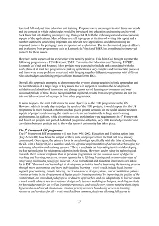 levels of full and part time education and training. Proposers were encouraged to start from user needs
and the context in which technologies would be introduced into education and training and to work
back from that into trialling and improving, through R&D, both the technological and socio-economic
aspects of the applications. Most of these are still in progress at the time of writing this report and a
number seem to be developing important and relevant new applications, and demonstrating an
improved concern for pedagogy, user acceptance and exploitation. The involvement of project officers
and evaluators from programmes such as Leonardo da Vinci and TSER has contributed to improved
concern for these issues.

However, some aspects of the experience were not very positive. This Joint Call brought together the
following programmes – TEN-Telecom, TSER, Telematics for Education and Training, ESPRIT,
Leonardo da Vinci and Socrates. Most projects were expected to include tasks associated with the
work plans of at least two programmes (making application a very complex and bureaucratic process)
and there were many problems associated with bringing together different programmes with different
rules and budgets and linking project officers from different DGs.

Overall, this approach attempted to demonstrate that systems change requires holistic approaches and
the identification of a large range of key issues that will support or constrain the development,
validation and adoption of innovation and change across varied learning environments and over
sustained periods of time. It also recognised that in general, results from one programme are not fed
into and taken account of in projects from other programmes.

In some respects, the Joint Call shares the same objectives as the IERI programme in the US.
However, while it is early days to judge the results of the IERI projects, it would appear that the US
programme is more focused, coherent and has placed greater demands on the social science research
aspects of projects and ensuring the results are relevant and sustainable in large scale learning
environments. In addition, while dissemination and exploitation were requirements in 4th Framework
and Joint Call projects and part of dedicated programme activities, very little knowledge transfer and
correlation between projects and to the wider research community has taken place.

The 5th Framework IST programme
The 5th Framework IST programme will run from 1998-2002. Education and Training action lines
(Key Action III) have been the subject of three calls, and projects from the first call have already
commenced. Once again, the primary focus is on technology specifically with the ‘aim of providing
the EU with a blueprint for a seamless and cost-effective implementation of advanced technologies for
enhancing education and training systems.’ There is emphasis on forecasting trends and developing
the key technologies for widespread adoption in the future. However, under-lying the technological
research, there is more emphasis than in previous programmes on ‘the common needs of different
teaching and learning processes, on new approaches to lifelong learning and on innovative ways of
integrating multimedia pedagogic material.’ Also instructional and didactical innovations are asked
for in IST: ‘Research and technological development priorities involve improving the learning process
through more autonomous and more individualized learning – work would include local learner
support, peer learning, remote tutoring, curriculum/course design systems, and accreditation systems.
Another priority is the development of higher quality learning material by improving the quality of the
content itself, the embedded pedagogical or didactic approaches, and the adaptability to learner needs
– work would address new instructional design tools, learner modeling techniques, modeling methods
for knowledge transfer, as well as learning ergonomics, and would cover content ranging from simple
hypermedia to advanced simulations. Another priority involves broadening access to learning
resources and services for all – work would address common platforms allowing full access to


                                                   55
 
