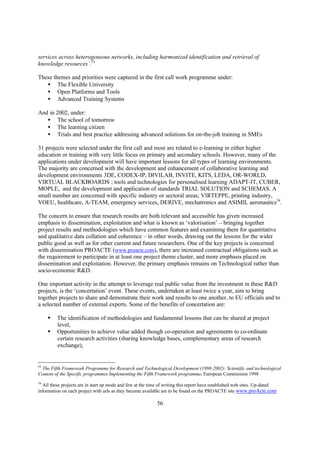 services across heterogeneous networks, including harmonized identification and retrieval of
knowledge resources’.53

These themes and priorities were captured in the first call work programme under:
   • The Flexible University
   • Open Platforms and Tools
   • Advanced Training Systems

And in 2002, under:
   • The school of tomorrow
   • The learning citizen
   • Trials and best practice addressing advanced solutions for on-the-job training in SMEs

31 projects were selected under the first call and most are related to e-learning in either higher
education or training with very little focus on primary and secondary schools. However, many of the
applications under development will have important lessons for all types of learning environments.
The majority are concerned with the development and enhancement of collaborative learning and
development environments 3DE, CODEX-IP, DIVILAB, INVITE, KITS, LEDA, OR-WORLD,
VIRTUAL BLACKBOARDS ; tools and technologies for personalised learning ADAPT-IT, CUBER,
MOPLE, and the development and application of standards TRIAL SOLUTION and SCHEMAS. A
small number are concerned with specific industry or sectoral areas; VIRTEPPE, printing industry,
VOEU, healthcare, A-TEAM, emergency services, DERIVE, mechatronics and ASIMIL aeronautics54.

The concern to ensure that research results are both relevant and accessible has given increased
emphasis to dissemination, exploitation and what is known as ‘valorisation’ – bringing together
project results and methodologies which have common features and examining them for quantitative
and qualitative data collation and coherence – in other words, drawing out the lessons for the wider
public good as well as for other current and future researchers. One of the key projects is concerned
with dissemination PROACTE (www.proacte.com), there are increased contractual obligations such as
the requirement to participate in at least one project theme cluster, and more emphasis placed on
dissemination and exploitation. However, the primary emphasis remains on Technological rather than
socio-economic R&D.

One important activity in the attempt to leverage real public value from the investment in these R&D
projects, is the ‘concertation’ event. These events, undertaken at least twice a year, aim to bring
together projects to share and demonstrate their work and results to one another, to EU officials and to
a selected number of external experts. Some of the benefits of concertation are:

     §   The identification of methodologies and fundamental lessons that can be shared at project
         level,
     §   Opportunities to achieve value added though co-operation and agreements to co-ordinate
         certain research activities (sharing knowledge bases, complementary areas of research
         exchange),


53
 The Fifth Framework Programme for Research and Technological Development (1998-2002): Scientific and technological
Content of the Specific programmes Implementing the Fifth Framework programme. European Commission 1998
54
  All these projects are in start up mode and few at the time of writing this report have established web sites. Up-dated
information on each project with urls as they become available are to be found on the PROACTE site www.proActe.com

                                                            56
 