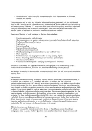 §   Identification of critical emerging issues that require wider dissemination or additional
        research and funding.

Clustering projects is an early task following selection of projects under each call and this can and
does include clustering across calls and currently back through 4th Framework and Joint Call projects
still under contract. Under the IST programme, education and training projects are obliged under their
contracts to join clusters and to design a common work programme and set of outcomes to bring
together results in key issues in common or may be relevant across projects.

Examples of the type of work envisaged by the first clusters include:

    §   Examining evaluation methodologies
    §   Sharing experiences on learners and approaches to complex knowledge and skill acquisition
    §   Evaluation of learning effectiveness
    §   Exploitation
    §   Learner modelling
    §   Interoperability and standards
    §   Collaborative learning and tools
    §   Distributed learning environments linked to real world activities
    §   Multi-linguality
    §   Content structure and design processes for re-using learning objects
    §   Course structuring and re-structuring (ways to express granularity?)
    §   Flexible course validation
    §   Case studies as learning units – applying knowledge based structures?

The aim is to encourage and support collaboration across projects, with responsibility for the
identification of cluster issues, activities and deliverables remaining with the projects.

An example in more detail of some of the issues that emerged at the first and most recent concertation
meeting were:

1 Evaluation
Many projects expressed interest in bringing together research, results and experiences in relation to
evaluation. The experience of 4th Framework and Joint Call projects was that evaluation
methodologies in traditional R&D research were not always applicable to the R&D being undertaken.
There was agreement that there is a need for exchange and analysis of the current state of knowledge
on evaluation methodologies applied to elearning products and services as well as technological R&D
projects. Some attempt should be made to adopt more common evaluation methods, and results from
evaluation linked to exploitation and dissemination actions. There was a discussion about the fact that
many evaluation methodologies were designed long before current technologies/applications were
available. Are these methodologies still applicable? How does one evaluate, for example, simulations
– of which there are many kinds or collaborative learning environments? So far, there has been little
debate about how the results of projects might contribute to the development of long-term scalable
elearning applications or discussion on how to facilitate the synthesis of research findings across
projects, but this may emerge with the development of the cluster.

2 Content structure and design processes
A subject of considerable interest was about the design of object based content for different
pedagogical aims – e.g. case studies? Questions were raised about common design processes and


                                                   57
 