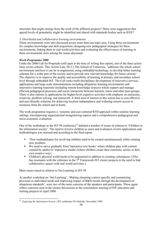 structures that might emerge from the work of the different projects? There were suggestions that
agreed levels of granularity might be identified and shared with standards bodies such as IEEE?

3 Distributed and collaborative learning environments
These environments were also discussed across more than one topic area. Using these environments
for complex knowledge and skill acquisition, designing new pedagogical strategies for these
environments, linking them to real world activities and evaluating the effectiveness of learning in
these environments were among the issues discussed.

Work-Programme 2000
Under the 2000 Call for Proposals (still open at the time of writing this report), one of the three action
lines covers schools. This Action Line, III.2.1.The School of Tomorrow, ‘addresses the whole school
environment and how it can be re-engineered, using embedded technology, to develop better learning
schemes for a wider part of the society and to provide new relevant knowledge for future citizens.’
The objective is to improve the quality and accessibility of learning at primary and secondary school
level through embedded IST. The Call seeks multi-disciplinary development of innovative services,
applications and large scale demonstrations including ubiquitous learning environments and
innovative learning materials (including remote knowledge sources) which support and manage
efficient pedagogical processes and social interaction between learners, tutors and other peer-groups.
There is also interest in applications for higher-level cognitive activities with emphasis on autonomy,
creativity, problem solving, and teamwork. A third area of interest in this action line is cost-effective
and user-friendly solutions for achieving location independence and widening remote access to
resources from the school and at home.

The work programme requires a ‘systemic and user centered RTD approach within realistic learning
settings, encompassing organizational reengineering aspects and a comprehensive pedagogical and
socio-economic evaluation.

One of the workshops in the IST 99 conference55 debated a number of issues in relation to ‘Children in
the information society’. The need to involve children as users and evaluators of new applications and
methodologies was stressed and according to the final report,

      §    ‘New methodologies for involving children need to be created simultaneously while creating
           new products.
      §    We need to move gradually from 'interactive text books’ where children play with content
           created by adults) to 'expressive media' (where children create their emotions, stories in their
           own creative way).
      §    Children's physical world needs to be augmented in addition to creating cyberspaces.’(This
           has resonance with the reference in the 5th Framework IST cluster projects to the need to link
           collaborative spaces with real world activities.)

Main issues raised in relation to Net Learning in IST 99

At another workshop on ‘Net Learning’, ‘Making elearning context specific and customizing
provision to individual needs and improving impact of R&D results through the development of
ubiquitous standards’, were two of the main concerns of the speakers and participants. These again
reflect concerns seen in the cluster discussions at the concertation meeting of IST education and
training projects in April 2000.

55
     Exploring the Information Society . IST conference 99, Helsinki, November 1999.
                                                             58
 