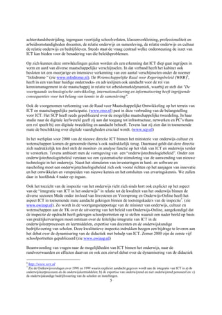 achterstandsbestrijding, tegengaan voortijdig schoolverlaten, klassenverkleining, professionaliteit en
arbeidsomstandigheden docenten, de relatie onderwijs en samenleving, de relatie onderwijs en cultuur
de relatie onderwijs en bedrijfsleven. Steeds staat de vraag centraal welke ondersteuning de inzet van
ICT kan bieden voor de benadering van die beleidsproblemen.

Op zich kunnen deze ontwikkelingen gezien worden als een erkenning dat ICT diep gaat ingrijpen in
vorm en aard van diverse maatschappelijke verschijnselen. In dat verband heeft het kabinet ook
besloten tot een meerjarige en intensieve verkenning van een aantal verschijnselen onder de noemer
“Infodrome “ (zie www.infodrome.nl). De Wetenschappelijke Raad voor Regeringsbeleid (WRR)6,
heeft in een van haar huidige onderzoeks- en advieslijnen ook aandacht voor de rol van
kennismanagement in de maatschappij in relatie tot arbeidsmarktdynamiek, waarbij ze stelt dat "De
voortgaande technologische ontwikkeling, internationalisering en informatisering heeft ingrijpende
consequenties voor het belang van kennis in de samenleving".

Ook de voorgenomen verkenning van de Raad voor Maatschappelijke Ontwikkeling op het terrein van
ICT en maatschappelijke participatie. (www.rmo.nl) past in deze verbreding van de belangstelling
voor ICT. Het SCP heeft reeds gepubliceerd over de mogelijke maatschappelijke tweedeling. In haar
studie naar de digitale leefwereld geeft zij aan dat toegang tot infrastructuur, netwerken en PC’s thans
een rol speelt bij een digitale tweedeling en aandacht behoeft. Tevens laat zij zien dat in toenemende
mate de beschikking over digitale vaardigheden cruciaal wordt. (www.scp.nl)

In het werkplan voor 2000 van de nieuwe directie ICT binnen het ministerie van onderwijs cultuur en
wetenschappen komen de genoemde thema’s ook nadrukkelijk terug. Daarnaast geldt dat deze directie
zich nadrukkelijk ten doel stelt de monitor- en analyse functie op het vlak van ICT en onderwijs verder
te versterken. Tevens ambieert men de vormgeving van een “onderwijstechnologiebeleid”. Onder een
onderwijstechnologiebeleid verstaan we een systematische stimulering van de aanwending van nieuwe
technologie in het onderwijs. Naast het stimuleren van investeringen in hard- en software en
nascholing moet een onderwijstechnologiebeleid zich ook vooral richten op het aanjagen van innovatie
en het ontwikkelen en verspreiden van nieuwe kennis en het ontsluiten van ervaringskennis. We zullen
daar in hoofdstuk 4 nader op ingaan.

Ook het toezicht van de inspectie van het onderwijs richt zich sinds kort ook expliciet op het aspect
van de “integratie van ICT in het onderwijs” in relatie tot de kwaliteit van het onderwijs binnen de
diverse sectoren Mede onder invloed van Investeren en Voorsprong en Onderwijs-Online heeft het
aspect ICT in toenemende mate aandacht gekregen binnen de toetsingskaders van de inspectie7. (zie
www.owinsp.nl). Zo wordt in de voortgangsrapportage van de minister van onderwijs, cultuur en
wetenschappen aan de TK over de uitvoering van het beleid van Onderwijs-Online, aangekondigd dat
de inspectie de opdracht heeft gekregen schoolportretten op te stellen waaruit een nader beeld op basis
van praktijkervaringen moet ontstaan over de feitelijke integratie van ICT in de
onderwijsleerprocessen en leermiddelen, expertise van docenten en de onderwijskundige
bedrijfsvoering van scholen. Deze kwalitatieve inspectie-indrukken beogen een bijdrage te leveren aan
het debat over de dynamisering van de didactiek met behulp van ICT. Zomer 2000 zijn de eerste vijf
schoolportretten gepubliceerd (zie www.owinsp.nl)

Beantwoording van vragen naar de mogelijkheden van ICT binnen het onderwijs, naar de
randvoorwaarden en effecten daarvan en ook een zinvol debat over de dynamisering van de didactiek

6
    http://www.wrr.nl
7
 Zie de Onderwijsverslagen over 1998 en 1999 waarin expliciet aandacht gegeven wordt aan de integratie van ICT in a) de
onderwijsleerprocessen en de onderwijsleermiddelen; b) de expertise van onderwijzend en niet onderwijzend personeel en: c)
de onderwijskundige bedrijfsvoering van de scholen en instellingen.
                                                            5
 