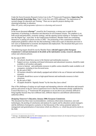 Under the Socio-Economic Research Action Line in the 5th Framework Programme, Improving The
Socio-Economic Knowledge Base, Task 5 in the first call (1999) addressed ‘The implications of
societal change for education and Training.’ There are no specific projects dealing with
elearning/technology in education.
Other EU policy and programme references to elearning and research.

eEurope
In the recent document eEurope56, issued by the Commission, a strong case is made for the
importance of technology in education and education for all European citizens. The emphasis is on
both social and particularly, economic strategy, and the opening section relating to ‘European Youth
into the Digital Age’, notes that ‘In the Employment Guidelines, Member States are committing
themselves to putting all schools on-line in 2002’. The positioning of this commitment within the
employment guidelines reflects the fact that technology within and as part of education provision is
now seen as fundamental to economic development and employment. The document then goes on to
set out targets for the next few years.

‘The following targets should be met by Member States with full support of the European
Commission’s relevant instruments in the fields of the information society, research, education,
culture and cohesion policies:

By the end of 2001:
    § All schools should have access to the Internet and multimedia resources.
    § Support services, including web-based information and educational resources, should be made
        available to all teachers and pupils.
    § Access to Internet and multimedia resources in public centres should be made available to all
        youngsters, including in less-favoured areas.
    § By the end of 2002:
    § All teachers should be individually equipped and skilled in the use of Internet and multimedia
        resources.
    § All pupils should have access to high-speed Internet and multimedia resources in their
        classroom.
    § By the end of 2003:
    § All pupils should be “digitally literate” by the time they leave school.’

One of the challenges of setting out such targets and attempting cohesion with education and research
policies and actions in the EU and at Commission level is that the instruments already established by
Council Decision (e.g. 5th Framework IST programme as set out above) are extremely difficult to
bring together because they have different rules, different objectives and different administration
authorities (DGs).

Designing Tomorrow's Education, January 2000, European Commission.
This document has three main recommendations: continuous observation of practices, uses and
technologies; the pooling of conclusions and analyses by experts and by education system managers;
and the definition of prospective scenarios to fuel discussion of the various potential options for
management and generalisation of innovations which are effective, i.e. which has proved its merits in
the field.


56
  eEurope: An Information Society For All. Communication on a Commission Initiative for the Special European Council of
Lisbon, 23 and 24 March 2000. eeurope@cec.eu.int

                                                          59
 