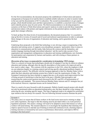 For the first recommendation, the document proposes the establishment of observation and analysis
arrangements at European level and for them to establish reliable indicators in order to monitor trends
in the uses and the dissemination of ICT in education. The second recommendation is to get experts’
groups, which should include users and their representatives, to establish a concerted vision of changes
and to identify priority areas for joint action. The third recommendation is to develop prospective
scenarios on the basis of field observations and experts' analyses in order to provide those responsible
and decision makers with pointers and regular information on the potential options available and to
guide their strategic reflection.

To back up these first three levels of recommendations, the document proposes that ‘it is essential to
step up the drive in terms of research and of social and technical experimentation in order to anticipate
likely changes in the area of organisation of education and training, and to generalise the best
practices.

Underlying these proposals is the belief that technology is now driving a major re-engineering of the
education and training sectors. It supports cross-disciplinary prospects, ‘particularly when it comes to
education in communication and the media, links between the sciences and the humanities, and
modern language learning through intercultural education’ and the need to take account of new
organisation and management configurations in education and training establishments, new formulas
for participation and cooperation by learners and teachers, and with existing or future partners in
education and training.

Discussion of key issues recommended for consideration in formulating NWO strategy.
There is a concern in Europe that technologies should only be adopted if can they be shown to enhance
education and training, although often the specific description of what needs to be improved and by
how much is rather vague. This contrasts with the experience in the USA, where the emphasis is both
on cost reduction (largely in a training context) and solving specific educational problems (largely in
an educational context). The difficulty with the European approach is that few Member States wish to
admit that their education and training systems have failed to meet the requirements of today. The
European Commission has been reluctant to suggest that any or all systems need improvement for fear
of being accused of interfering in what has been in the past, a Member State prerogative and
resurrecting the controversial question much discussed in the 80’s and 90’s of harmonisation of
qualifications and standards. This tension between Member States interests and EU strategies has yet
to be resolved. However, important lessons can be learned from it.

There is a need to be more focused in calls for proposals. Publicly funded research project calls should
not only be positioned within an education/training policy aim, but there should be a clear strategy for
achieving the aim, including specific targets. This type of approach tends to be adopted for action/pilot
type initiatives but not always for research. The two following fictional scenarios illustrate the point.

Scenario 1.
The policy aim is to ensure that all future workers in the food sector must receive training to adopt
new safety legislation. The target is that this training must be provided within a six-week period of
legislation enactment. This means a strategy will need to be adopted to ensure that trainees as well as
workers will need training. The research objective is to investigate the hypothesis that elearning will
improve speed of access to and take up of training at initial and continuous levels, elearning improve
training outcomes as measured by test scores or performance observations, and improve ROI in
training to the food sector?



                                                   60
 