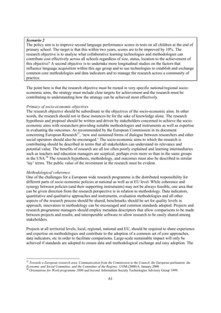 Scenario 2
The policy aim is to improve second language performance scores in tests on all children at the end of
primary school. The target is that this within two years, scores are to be improved by 10%. The
research objective is to analyse what collaborative learning technologies and methodologies can
contribute cost effectively across all schools regardless of size, status, location to the achievement of
this objective? A second objective is to undertake more longitudinal studies on the factors that
influence language acquisition within this age group and to use technologies to establish and exchange
common core methodologies and data indicators and to manage the research across a community of
practice.

The point here is that the research objective must be rooted in very specific national/regional socio-
economic aims, the strategy must include clear targets for achievement and the research must be
contributing to understanding how the strategy can be achieved most effectively.

Primacy of socio-economic objectives
The research objective should be subordinate to the objectives of the socio-economic aims. In other
words, the research should not in these instances be for the sake of knowledge alone. The research
hypothesis and proposal should be written and driven by stakeholders concerned to achieve the socio-
economic aims with researchers providing suitable methodologies and instruments as well as expertise
in evaluating the outcomes. As recommended by the European Commission in its document
concerning European Research57, ‘new and sustained forms of dialogue between researchers and other
social operators should also be encouraged.’ The socio-economic aims to which the research is
contributing should be described in terms that all stakeholders can understand its relevance and
potential value. The benefits of research are all too often poorly explained and learning intermediaries
such as teachers and education managers are sceptical, perhaps even more so than in the same groups
in the USA.58 The research hypothesis, methodology, and outcomes must also be described in similar
‘lay’ terms. The public value of the investment in the research must be evident.

Methodological coherence
One of the challenges for a European wide research programme is the distributed responsibility for
different parts of socio economic policies at national as well as at EU level. While coherence and
synergy between policies (and their supporting instruments) may not be always feasible, one area that
can be given direction from the research perspective is in relation to methodology. Data indicators,
quantitative and qualitative approaches and instruments, evaluation methodologies and all other
aspects of the research process should be shared, benchmarks should be set for quality levels in
approach, innovation in methodology can be encouraged and common standards adopted. Projects and
research programme managers should employ metadata descriptors that allow comparisons to be made
between projects and results, and interoperable software to allow research to be easily shared among
stakeholders.

Projects at all territorial levels, local, regional, national and EU, should be required to share experience
and expertise on methodologies and contribute to the adoption of a common set of core approaches,
data indicators, etc in order to facilitate comparisons. Large-scale sustainable impact will only be
achieved if standards are adopted to ensure data and methodological exchange and easy adoption. The



57
   Towards a European research area. Communication from the Commission to the Council, the European parliament, the
Economic and Social Committee, and the Committee of the Regions. COM (2000) 6. January 2000
58
   Orientations for Work-programme 2000 and beyond. Information Society Technologies Advisory Group 1999.

                                                         61
 