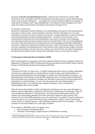 document, Towards a European Research Area59, issued by the Commission in January 2000,
recommends more ‘consistency should be introduced into foresight exercises, science and technology
watch, socio-economic intelligence’… and supports the ‘need to establish a platform for exchange, to
create points of synthesis, and to align methodologies. The collection of data, throughout the Union
needs to be improved and statistics and indicators developed at European level.’

Technologies and learning.
Research on technologies should contribute to our understanding of all aspects of the learning process
and context. In other words, research should be concerned with how technologies can over-come
constraints and variations in real live learning environments. Equally important is to innovate learning
and teaching approaches through technology applications – focusing on innovation that can be
sustained across all potential users and intermediaries. Innovation is currently weak in pedagogy –
most elearning research and action research results have provided little in the way of real pedagogical
innovation. This may be because the starting point has not been pedagogical but rather technological
innovation. Collaborative learning and working, learning in virtual environments linked to real world
activities, simulations and linkages between virtual and real reality, improving knowledge of learning
and other brain and body activities and events, and how any and all of these can improve and enhance
the education and training systems in large scale sustainable contexts are key areas for research.


5.2 Interagency Education Research Initiative (IERI)

IERI was developed by an interagency team that includes the National Science Foundation (NSF), the
Department of Education's Office of Educational Research and Improvement (OERI) and the National
Institute of Child Health and Human Development (NICHD).

Objectives
‘The goal of the IERI is to improve pre -12 student learning and achievement in reading, mathematics,
and science by supporting rigorous, interdisciplinary research on large-scale implementations of
promising educational practices and technologies in complex and varied learning environments. ..An
important feature of the Initiative is that all IERI-supported projects will share common benchmarks
that will facilitate the accumulation of reliable and valid data to ensure that the lessons learned can be
generalized in an optimal fashion. As such, only those projects that meet high standards of
methodological rigor, are of sufficient scale, integrate technology, and are conducted by
interdisciplinary teams will be funded.’

There have been large numbers of pilots and laboratory experiments over many years that appear to
indicate valid new approaches or support the effectiveness of employing new technologies. However,
when attempting to bring these ‘lab-experiments’ into classrooms and educational contexts with
complex and varied learning demands, the results often fail to support the early promise of the
research. The aim of the IERI programme, now in its second year, is to support ‘research conducted on
a scale that allows for a careful examination of how characteristics within a variety of educational
systems interact to facilitate learning—under differing conditions and for diverse students – will help
accelerate its successful adoption in a wide range of schools’.

The workplan in 2000/2001 covers two specific areas.
   § Early Learning of Foundational Skills
   § Transition to Increasingly Complex Science and Mathematics Learning

59
  Towards a European research area. Communication from the Commission to the Council, the European parliament, the
Economic and Social Committee, and the Committee of the Regions. COM (2000) 6. January 2000
                                                        62
 