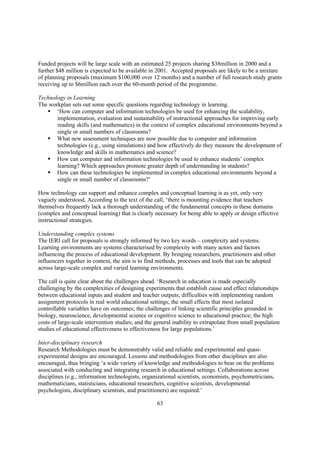 Funded projects will be large scale with an estimated 25 projects sharing $38million in 2000 and a
further $48 million is expected to be available in 2001. Accepted proposals are likely to be a mixture
of planning proposals (maximum $100,000 over 12 months) and a number of full research study grants
receiving up to $6million each over the 60-month period of the programme.

Technology in Learning
The workplan sets out some specific questions regarding technology in learning.
   § ‘How can computer and information technologies be used for enhancing the scalability,
       implementation, evaluation and sustainability of instructional approaches for improving early
       reading skills (and mathematics) in the context of complex educational environments beyond a
       single or small numbers of classrooms?
   § What new assessment techniques are now possible due to computer and information
       technologies (e.g., using simulations) and how effectively do they measure the development of
       knowledge and skills in mathematics and science?
   § How can computer and information technologies be used to enhance students’ complex
       learning? Which approaches promote greater depth of understanding in students?
   § How can these technologies be implemented in complex educational environments beyond a
       single or small number of classrooms?’

How technology can support and enhance complex and conceptual learning is as yet, only very
vaguely understood. According to the text of the call, ‘there is mounting evidence that teachers
themselves frequently lack a thorough understanding of the fundamental concepts in these domains
(complex and conceptual learning) that is clearly necessary for being able to apply or design effective
instructional strategies.

Understanding complex systems
The IERI call for proposals is strongly informed by two key words – complexity and systems.
Learning environments are systems characterised by complexity with many actors and factors
influencing the process of educational development. By bringing researchers, practitioners and other
influencers together in context, the aim is to find methods, processes and tools that can be adopted
across large-scale complex and varied learning environments.

The call is quite clear about the challenges ahead. ‘Research in education is made especially
challenging by the complexities of designing experiments that establish cause and effect relationships
between educational inputs and student and teacher outputs; difficulties with implementing random
assignment protocols in real world educational settings; the small effects that most isolated
controllable variables have on outcomes; the challenges of linking scientific principles grounded in
biology, neuroscience, developmental science or cognitive science to educational practice; the high
costs of large-scale intervention studies; and the general inability to extrapolate from small population
studies of educational effectiveness to effectiveness for large populations.’

Inter-disciplinary research
Research Methodologies must be demonstrably valid and reliable and experimental and quasi-
experimental designs are encouraged. Lessons and methodologies from other disciplines are also
encouraged, thus bringing ‘a wide variety of knowledge and methodologies to bear on the problems
associated with conducting and integrating research in educational settings. Collaborations across
disciplines (e.g., information technologists, organizational scientists, economists, psychometricians,
mathematicians, statisticians, educational researchers, cognitive scientists, developmental
psychologists, disciplinary scientists, and practitioners) are required.’

                                                   63
 