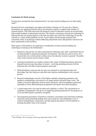 Conclusions for Dutch strategy

Social science research has been characterised by ‘too much research adding up to too little public
value60’.

Research into how technologies can support and enhance learning over 30 years have failed to
demonstrate any significant benefits and yet governments continue to support large numbers of
research projects. THE IERI starts from the perspective that US education systems are not providing
high enough standards of educational outcomes. The initiative encourages research into technology in
learning but does not confine projects to the topic but rather asks where does technology fit into the
solution to a clearly defined problem. In fact, it goes further and discourages proposals that
concentrate solely on technology without addressing educational issues and questions relevant to the
basic requirements of this Initiative.

What aspects of the Initiative are important in consideration of future research funding into
technologies in learning in the Netherlands?

       1. Research in the past has too often concentrated on laboratory type ‘pilot’ experiments that are
          not demonstrable in generalised education environments. The time has come to move on to
          research that aims to demonstrate validity across the education systems in general. The public
          value of the research must be clearly evident.

       2. Learning environments are complex systems with a range of influencing factors and actors.
          Research activities must take place in context – involving and taking account of all the
          influences that will affect research progress and results.

       3. Multi-disciplinary teams provide not only new perspectives and important data and
          knowledge, they also bring new and often more rigorous methodologies to the research
          process.

       4. Research methodologies must be of the highest standard, employing quantitative and
          qualitative methodologies and analysis over longer periods and much larger scales. The
          validity of research approaches must be tested vigorously, and all assumptions questioned
          repeatedly by those administering the programme and experts from other disciplines.

       5. A much longer-term view must be taken and scalability is critical. The concentration on
          scalability is fundamental. The device of supporting planning proposals for the purposes set
          out in the IERI Initiative should be considered.

       6. The programme procedures of formative evaluation, concertation and valorisation (collating,
          analysing and disseminating findings from across projects), and establishing a core of
          common methodologies, instruments, and data analysis procedures will all contribute to
          ensuring the public value of the research.




60
     John Willinsky, The Technologies of Knowing. Beaon Press. Boston. 1999.

                                                            65
 