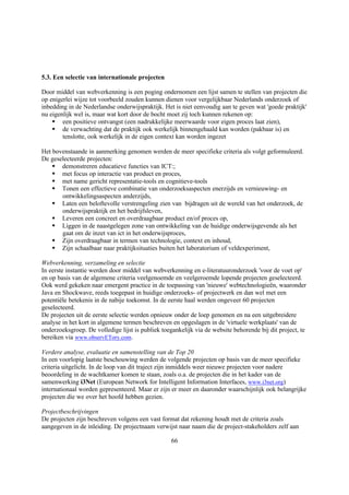 5.3. Een selectie van internationale projecten

Door middel van webverkenning is een poging ondernomen een lijst samen te stellen van projecten die
op enigerlei wijze tot voorbeeld zouden kunnen dienen voor vergelijkbaar Nederlands onderzoek of
inbedding in de Nederlandse onderwijspraktijk. Het is niet eenvoudig aan te geven wat 'goede praktijk'
nu eigenlijk wel is, maar wat kort door de bocht moet zij toch kunnen rekenen op:
    § een positieve ontvangst (een nadrukkelijke meerwaarde voor eigen proces laat zien),
    § de verwachting dat de praktijk ook werkelijk binnengehaald kan worden (pakbaar is) en
        tenslotte, ook werkelijk in de eigen context kan worden ingezet

Het bovenstaande in aanmerking genomen werden de meer specifieke criteria als volgt geformuleerd.
De geselecteerde projecten:
    § demonstreren educatieve functies van ICT:;
    § met focus op interactie van product en proces,
    § met name gericht representatie-tools en cognitieve-tools
    § Tonen een effectieve combinatie van onderzoeksaspecten enerzijds en vernieuwing- en
       ontwikkelingsaspecten anderzijds,
    § Laten een beloftevolle verstrengeling zien van bijdragen uit de wereld van het onderzoek, de
       onderwijspraktijk en het bedrijfsleven,
    § Leveren een concreet en overdraagbaar product en/of proces op,
    § Liggen in de naastgelegen zone van ontwikkeling van de huidige onderwijsgevende als het
       gaat om de inzet van ict in het onderwijsproces,
    § Zijn overdraagbaar in termen van technologie, context en inhoud,
    § Zijn schaalbaar naar praktijksituaties buiten het laboratorium of veldexperiment,

Webverkenning, verzameling en selectie
In eerste instantie werden door middel van webverkenning en e-literatuuronderzoek 'voor de voet op'
en op basis van de algemene criteria veelgenoemde en veelgeroemde lopende projecten geselecteerd.
Ook werd gekeken naar emergent practice in de toepassing van 'nieuwe' webtechnologieën, waaronder
Java en Shockwave, reeds toegepast in huidige onderzoeks- of projectwerk en dan wel met een
potentiële betekenis in de nabije toekomst. In de eerste haal werden ongeveer 60 projecten
geselecteerd.
De projecten uit de eerste selectie werden opnieuw onder de loep genomen en na een uitgebreidere
analyse in het kort in algemene termen beschreven en opgeslagen in de 'virtuele werkplaats' van de
onderzoeksgroep. De volledige lijst is publiek toegankelijk via de website behorende bij dit project, te
bereiken via www.observETory.com.

Verdere analyse, evaluatie en samenstelling van de Top 20
In een voorlopig laatste beschouwing werden de volgende projecten op basis van de meer specifieke
criteria uitgelicht. In de loop van dit traject zijn inmiddels weer nieuwe projecten voor nadere
beoordeling in de wachtkamer komen te staan, zoals o.a. de projecten die in het kader van de
samenwerking i3Net (European Network for Intelligent Information Interfaces, www.i3net.org)
internationaal worden gepresenteerd. Maar er zijn er meer en daaronder waarschijnlijk ook belangrijke
projecten die we over het hoofd hebben gezien.

Projectbeschrijvingen
De projecten zijn beschreven volgens een vast format dat rekening houdt met de criteria zoals
aangegeven in de inleiding. De projectnaam verwijst naar naam die de project-stakeholders zelf aan

                                                  66
 