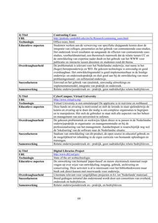 4) Titel              Contrasting Cases
URL                   http://peabody.vanderbilt.edu/ctrs/ltc/Research/contrasting_cases.html
Technologie           Office-ware, html.
Educatieve aspecten   Studenten werken aan de verwerving van specifieke diepgaande kennis door de
                      integratie van colleges, presentaties en het gebruik van contrasterende case-studies.
                      Het onderzoek levert resultaten op aangaande de effecten van contrasterende case-
                      studies, voorbeeldmateriaal, een theoretisch raamwerk dat de relatie tussen CC en
                      de ontwikkeling van expertise nader duidt en het gebruik van het WWW voor
                      publicatie en interactie tussen docenten en studenten rond dit thema.
Overdraagbaarheid     De problematiek is relevant voor het Nederlandse onderwijs, met name in het
                      (hoger) beroepsonderwijs en WO. De gekozen technologie is eenvoudig en goed
                      overdraagbaar. Het ontwikkelingsmodel is goed implementeerbaar in de huidige
                      onderwijs- en onderzoekspraktijk en sluit goed aan bij de ontwikkeling van meer
                      probleemgestuurd - en zelfsturend onderwijs.
Succesfactoren        Eenvoud en het gebruik van casuïstiek, eenvoudig uitwerkings en
                      implementatiemodel, integratie van praktijk en onderzoek.
Samenwerking          Relatie onderwijsonderzoek en - praktijk, geen nadrukkelijke relatie bedrijfsleven.

5) Titel              CyberCampus: Virtual University
URL                   Http://www.virtual-u.org/
Technologie           Virtual University is een simulatiespel De applicatie is in real-time en webbased.
Educatieve aspecten   Deze hands on ervaring is motiverend en stelt de lerende in staat spelenderwijs de
                      kennis en ervaring op te doen die nodig is om complexe organisaties te begrijpen
                      en te manipuleren. Het stelt de gebruiker in staat stelt alle aspecten van het beheer
                      en management van een universiteit te oefenen.
Overdraagbaarheid     De gekozen problematiek en werkwijze lijken direct in te passen in de Nederlandse
                      onderwijspraktijk in organisatie- en managementstudie en bij de
                      professionalisering van het management. Aandachtspunt is waarschijnlijk nog wel
                      de 'lokalisering' van de software naar de Nederlandse situatie.
Succesfactoren        Stadium van ontwikkeling van dit product, de open source in educatief gebruik en
                      de mogelijkheid tot inbedding in de eigen curricula van bestaande opleidingen en
                      trainingen.
Samenwerking          Relatie onderwijsonderzoek en - praktijk, geen nadrukkelijke relatie bedrijfsleven.

6) Titel              Digital Libraries Project
URL                   http://www.dli2.nsf.gov/
Technologie           State of the art webtechnologie.
Educatieve aspecten   De omwerking van bestaand 'paper-based' en nieuw electronisch materiaal roept
                      vragen op over wijze van ontwikkeling, toegang, gebruik, archivering en
                      conservering. Deze activiteit is al is interessant voor het bibliotheekwezen maar
                      biedt ook direct kansen met meerwaarde voor onderwijs.
Overdraagbaarheid     Uitermate relevant voor vergelijkbare projecten m.b.t. tot 'Nederlands' materiaal.
Succesfactoren        Breed gedragen initiatief dat ondersteund wordt door een consortium van overheid,
                      onderzoek en bedrijfsleven.
Samenwerking          Relatie onderwijsonderzoek en - praktijk, en bedrijfsleven.



                                            68
 