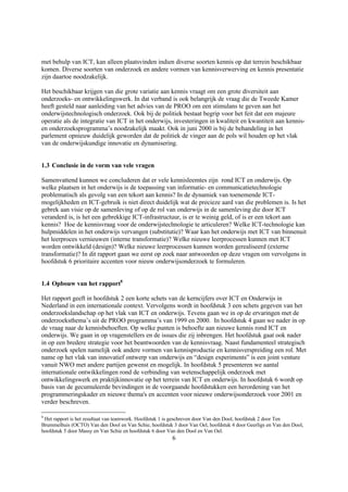 met behulp van ICT, kan alleen plaatsvinden indien diverse soorten kennis op dat terrein beschikbaar
komen. Diverse soorten van onderzoek en andere vormen van kennisverwerving en kennis presentatie
zijn daartoe noodzakelijk.

Het beschikbaar krijgen van die grote variatie aan kennis vraagt om een grote diversiteit aan
onderzoeks- en ontwikkelingswerk. In dat verband is ook belangrijk de vraag die de Tweede Kamer
heeft gesteld naar aanleiding van het advies van de PROO om een stimulans te geven aan het
onderwijstechnologisch onderzoek. Ook bij de politiek bestaat begrip voor het feit dat een majeure
operatie als de integratie van ICT in het onderwijs, investeringen in kwaliteit en kwantiteit aan kennis-
en onderzoeksprogramma’s noodzakelijk maakt. Ook in juni 2000 is bij de behandeling in het
parlement opnieuw duidelijk geworden dat de politiek de vinger aan de pols wil houden op het vlak
van de onderwijskundige innovatie en dynamisering.


1.3 Conclusie in de vorm van vele vragen

Samenvattend kunnen we concluderen dat er vele kennisleemtes zijn rond ICT en onderwijs. Op
welke plaatsen in het onderwijs is de toepassing van informatie- en communicatietechnologie
problematisch als gevolg van een tekort aan kennis? In de dynamiek van toenemende ICT-
mogelijkheden en ICT-gebruik is niet direct duidelijk wat de precieze aard van die problemen is. Is het
gebrek aan visie op de samenleving of op de rol van onderwijs in de samenleving die door ICT
veranderd is, is het een gebrekkige ICT-infrastructuur, is er te weinig geld, of is er een tekort aan
kennis? Hoe de kennisvraag voor de onderwijstechnologie te articuleren? Welke ICT-technologie kan
hulpmiddelen in het onderwijs vervangen (substitutie)? Waar kan het onderwijs met ICT van binnenuit
het leerproces vernieuwen (interne transformatie)? Welke nieuwe leerprocessen kunnen met ICT
worden ontwikkeld (design)? Welke nieuwe leerprocessen kunnen worden gerealiseerd (externe
transformatie)? In dit rapport gaan we eerst op zoek naar antwoorden op deze vragen om vervolgens in
hoofdstuk 6 prioritaire accenten voor nieuw onderwijsonderzoek te formuleren.


1.4 Opbouw van het rapport8

Het rapport geeft in hoofdstuk 2 een korte schets van de kerncijfers over ICT en Onderwijs in
Nederland in een internationale context. Vervolgens wordt in hoofdstuk 3 een schets gegeven van het
onderzoekslandschap op het vlak van ICT en onderwijs. Tevens gaan we in op de ervaringen met de
onderzoeksthema’s uit de PROO programma’s van 1999 en 2000. In hoofdstuk 4 gaan we nader in op
de vraag naar de kennisbehoeften. Op welke punten is behoefte aan nieuwe kennis rond ICT en
onderwijs. We gaan in op vragenstellers en de issues die zij inbrengen. Het hoofdstuk gaat ook nader
in op een bredere strategie voor het beantwoorden van de kennisvraag. Naast fundamenteel strategisch
onderzoek spelen namelijk ook andere vormen van kennisproductie en kennisverspreiding een rol. Met
name op het vlak van innovatief ontwerp van onderwijs en “design experiments” is een joint venture
vanuit NWO met andere partijen gewenst en mogelijk. In hoofdstuk 5 presenteren we aantal
internationale ontwikkelingen rond de verbinding van wetenschappelijk onderzoek met
ontwikkelingswerk en praktijkinnovatie op het terrein van ICT en onderwijs. In hoofdstuk 6 wordt op
basis van de gecumuleerde bevindingen in de voorgaande hoofdstukken een herordening van het
programmeringskader en nieuwe thema's en accenten voor nieuwe onderwijsonderzoek voor 2001 en
verder beschreven.

8
 Het rapport is het resultaat van teamwork. Hoofdstuk 1 is geschreven door Van den Dool, hoofdstuk 2 door Ten
Brummelhuis (OCTO) Van den Dool en Van Schie, hoofdstuk 3 door Van Oel, hoofdstuk 4 door Geerligs en Van den Dool,
hoofdstuk 5 door Massy en Van Schie en hoofdstuk 6 door Van den Dool en Van Oel.
                                                         6
 