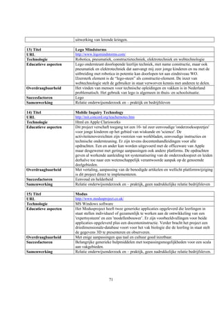 uitwerking van lerende kringen.

13) Titel             Lego Mindstorms
URL                   http://www.legomindstorms.com/
Technologie           Robotica, pneumatiek, constructietechniek, elektrotechniek en webtechnologie
Educatieve aspecten   Lego ondersteunt doorlopende leerlijn techniek, met name constructie, maar ook
                      pneumatiek en elektrotechniek dat aanvangt mij zeer jonge kinderen en nu met de
                      uitbreiding met robotica in potentie kan doorlopen tot aan eindniveau WO.
                      IJzersterk element is de “lego-steen” als constructie-element. De inzet van
                      webtechnologie stelt de gebruiker in staat verworven kennis met anderen te delen.
Overdraagbaarheid     Het vinden van mensen voor technische opleidingen en vakken is in Nederland
                      problematisch. Het gebruik van lego is algemeen in thuis- en schoolsituatie.
Succesfactoren        Lego
Samenwerking          Relatie onderwijsonderzoek en – praktijk en bedrijfsleven

14) Titel             Mobile Inquiry Technology
URL                   http://mit.concord.org/teachernotes.htm
Technologie           Html en Apple Clarisworks
Educatieve aspecten   Dit project verschaft toegang tot een 10- tal zeer eenvoudige 'onderzoeksopzetjes'
                      voor jonge kinderen op het gebied van wiskunde en 'science'. De
                      activiteitenoverzichten zijn voorzien van werkbladen, eenvoudige instructies en
                      technische ondersteuning. Er zijn tevens docentenhandleidingen voor alle
                      opdrachten. Een en ander kan worden uitgevoerd met de officeware van Apple
                      maar desgewenst met geringe aanpassingen ook andere platforms. De opdrachten
                      geven al werkende aanleiding tot systematisering van de onderzoeksopzet en leiden
                      derhalve toe naar een wetenschappelijk verantwoorde aanpak op de genoemde
                      deelgebieden.
Overdraagbaarheid     Met vertaling, aanpassing van de benodigde artikelen en wellicht platformwijziging
                      is dit project direct te implementeren.
Succesfactoren        Eenvoud en helderheid
Samenwerking          Relatie onderwijsonderzoek en – praktijk, geen nadrukkelijke relatie bedrijfsleven

15) Titel             Modus
URL                   http://www.modusproject.co.uk/
Technologie           MS Windows software
Educatieve aspecten   Het Modusproject heeft twee generieke applicaties opgeleverd die leerlingen in
                      staat stellen individueel of gezamenlijk te werken aan de ontwikkeling van een
                      'expertsysteem' en een 'modellenbouwer’. Er zijn voorbeeldvullingen voor beide
                      applicaties opgeleverd plus een docenteninstructie. Verder bracht het project een
                      driedimensionale-database voort voor het vak biologie die de leerling in staat stelt
                      de gegevens 3D te presenteren en observeren.
Overdraagbaarheid     Met enige aanpassingen qua taal en cultuur goed inzetbaar.
Succesfactoren        Belangrijke generieke hulpmiddelen met toepassingsmogelijkheden voor een scala
                      aan vakgebieden.
Samenwerking          Relatie onderwijsonderzoek en – praktijk, geen nadrukkelijke relatie bedrijfsleven.




                                            71
 