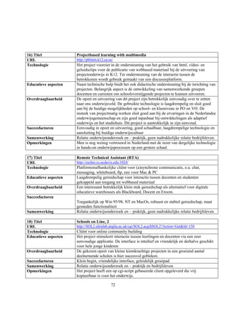 16) Titel             Projectbased learning with multimedia
URL                   http://pblmm.k12.ca.us/
Technologie           Het project voorziet in de ondersteuning van het gebruik van html, video- en
                      geluidsclips voor de publicatie van webbased materiaal bij de uitvoering van
                      projectonderwijs in K12. Ter ondersteuning van de interactie tussen de
                      betrokkenen wordt gebruik gemaakt van een discussieplatform.
Educatieve aspecten   Naast technische hulp biedt het ook didactische ondersteuning bij de inrichting van
                      projecten. Belangrijk aspect is de ontwikkeling van samenwerkende groepen
                      docenten en cursisten om schooloverstijgende projecten te kunnen uitvoeren.
Overdraagbaarheid     De opzet en uitvoering van dit project zijn betrekkelijk eenvoudig over te zetten
                      naar ons onderwijsveld. De gebruikte technologie is laagdrempelig en sluit goed
                      aan bij de huidige mogelijkheden op school- en klasniveau in PO en VO. De
                      insteek van projectmatig werken sluit goed aan bij de ervaringen in de Nederlandse
                      onderwijsgemeenschap en zijn goed inpasbaar bij ontwikkelingen als adaptief
                      onderwijs en het studiehuis. Dit project is aantrekkelijk in zijn eenvoud.
Succesfactoren        Eenvoudig in opzet en uitvoering, goed schaalbaar, laagdrempelige technologie en
                      aansluiting bij huidige onderwijscultuur
Samenwerking          Relatie onderwijsonderzoek en – praktijk, geen nadrukkelijke relatie bedrijfsleven.
Opmerkingen           Men is nog weinig vertrouwd in Nederland met de inzet van dergelijke technologie
                      in hands-on onderwijsprocessen op een grotere schaal.

17) Titel             Remote Technical Assistant (RTA)
URL                   http://escher.cs.ucdavis.edu:1024/
Technologie           Platformonafhankelijke cliënt voor (a)synchrone communicatie, o.a. chat,
                      messaging, whiteboard, ftp, enz voor Mac & PC
Educatieve aspecten   Laagdrempelig gereedschap voor interactie tussen docenten en studenten
                      gekoppeld aan toegang tot webbased materiaal
Overdraagbaarheid     Een interessant betrekkelijk klein stuk gereedschap als alternatief voor digitale
                      educatieve warehouses als Blackboard, Docent en Eroom.
Succesfactoren
                      Toegankelijk op Win 95/98, NT en MacOs, robuust en stabiel gereedschap, maat
                      gesneden functionaliteit
Samenwerking          Relatie onderwijsonderzoek en – praktijk, geen nadrukkelijke relatie bedrijfsleven

18) Titel             Schools on Line, 2
URL                   http://SOL2.ultralab.anglia.ac.uk/cgi/SOL2.acgi$SOL2?Action=Get&Id=150
Technologie           Cliënt voor online community building
Educatieve aspecten   Het project stimuleert interactie tussen leerlingen en docenten via een zeer
                      eenvoudige applicatie. De interface is intuïtief en vriendelijk en derhalve geschikt
                      voor hele jonge kinderen
Overdraagbaarheid     De gekozen opzet van kleine kiemkrachtige projecten in een groeiend aantal
                      deelnemende scholen is hier succesvol gebleken.
Succesfactoren        Klein begin, vriendelijke interface, geleidelijk groeipad
Samenwerking          Relatie onderwijsonderzoek en – praktijk en bedrijfsleven
Opmerkingen           Het project heeft een op cgi-script gebaseerde client opgeleverd die vrij
                      kopieerbaar is voor het onderwijs.

                                            72
 