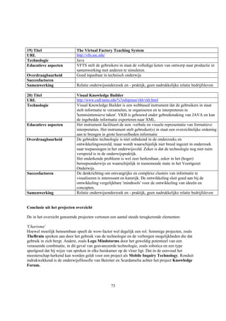 19) Titel                   The Virtual Factory Teaching System
URL                         http://vfts.usc.edu/
Technologie                 Java
Educatieve aspecten         VFTS stelt de gebruikers in staat de volledige keten van ontwerp naar productie in
                            samenwerking met anderen te simuleren.
Overdraagbaarheid           Goed inpasbaar in technisch onderwijs
Succesfactoren
Samenwerking                Relatie onderwijsonderzoek en - praktijk, geen nadrukkelijke relatie bedrijfsleven

20) Titel                   Visual Knowledge Builder
URL                         http://www.csdl.tamu.edu/%7eshipman/vkb/vkb.html
Technologie                 Visual Knowledge Builder is een webbased instrument dat de gebruikers in staat
                            stelt informatie te verzamelen, te organiseren en te interpreteren in
                            'kennisintensieve taken'. VKB is gebouwd onder gebruikmaking van JAVA en kan
                            de ingebedde informatie exporteren naar XML.
Educatieve aspecten         Het instrument faciliteert de non -verbale en visuele representatie van formatieve
                            interpretaties. Het instrument stelt gebruiker(s) in staat een overzichtelijke ordening
                            aan te brengen in grote hoeveelheden informatie
Overdraagbaarheid           De gebruikte technologie is niet onbekend in de onderzoeks en
                            ontwikkelingswereld, maar wordt waarschijnlijk niet breed ingezet in onderzoek
                            naar toepassingen in het onderwijsveld. Zeker is dat de technologie nog niet ruim
                            verspreid is in de onderwijspraktijk.
                            Het onderkende probleem is wel zeer herkenbaar, zeker in het (hoger)
                            beroepsonderwijs en waarschijnlijk in toenemende mate in het Voortgezet
                            Onderwijs.
Succesfactoren              De denkrichting om omvangrijke en complexe clusters van informatie te
                            visualiseren is interessant en kansrijk. De ontwikkeling sluit goed aan bij de
                            ontwikkeling vergelijkbare 'mindtools' voor de ontwikkeling van ideeën en
                            concepten.
Samenwerking                Relatie onderwijsonderzoek en - praktijk, geen nadrukkelijke relatie bedrijfsleven


Conclusie uit het projecten overzicht

De in het overzicht genoemde projecten vertonen een aantal steeds terugkerende elementen:

'Charisma'
Hoewel moeilijk benoembaar speelt de wow-factor wel degelijk een rol. Sommige projecten, zoals
TheBrain spreken aan door het gebruik van de technologie en de verborgen mogelijkheden die dat
gebruik in zich bergt. Andere, zoals Lego Mindstorms door het geweldig potentieel van een
verassende combinatie, in dit geval van geavanceerde technologie, zoals robotica en een type
speelgoed dat bij wijze van spreken in elke huiskamer op de vloer ligt. Dat in de eenvoud het
meesterschap herkend kan worden geldt voor een project als Mobile Inquiry Technology. Ronduit
indrukwekkend is de onderwijsfilosofie van Bereiter en Scardamelia achter het project Knowledge
Forum.



                                                   73
 