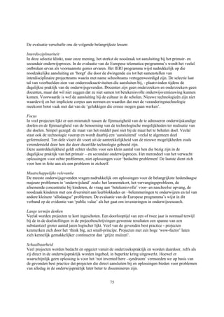 De evaluatie verschafte ons de volgende belangrijkste lessen:

Interdisciplinariteit
In deze selectie klinkt, naar onze mening, het sterkst de noodzaak tot aansluiting bij het primair- en
secundair onderwijsproces. In de evaluatie van de Europese telematica-programma’s wordt het veelal
ontbreken ervan als voornaamste gemis ervaren. Het IERI programma wijst nadrukkelijk op die
noodzakelijke aansluiting en ‘borgt’ die door de dwingende eis tot het samenstellen van
interdisciplinaire projectteams waarin met name schoolteams vertegenwoordigd zijn. De selectie laat
tal van voorbeelden zien van onderzoeksactiviteiten die aansluiten bij, - plaatsvinden tijdens de
dagelijkse praktijk van de onderwijsgevenden. Docenten zijn geen onderzoekers en onderzoekers geen
docenten, maar dat wil niet zeggen dat ze niet samen tot betekenisvolle onderwijsvernieuwing kunnen
komen. Voorwaarde is wel de aansluiting bij de cultuur in de scholen. Nieuwe technologieën zijn niet
waardevrij en het impliciete corpus aan normen en waarden dat met de veranderingstechnologie
meekomt botst vaak met dat van de ‘gelukkigen die ermee mogen gaan werken’.

Focus
In veel projecten lijkt er een mismatch tussen de fijnmazigheid van de te adresseren onderwijskundige
doelen en de fijnmazigheid van de benoeming van de technologische mogelijkheden ter realisatie van
die doelen. Simpel gezegd: de maat van het middel past niet bij de maat het te behalen doel. Veelal
staat ook de technologie voorop en wordt daarbij een ‘aansluitend’ veelal te algemeen doel
geformuleerd. Ten dele vloeit dit voort uit de aantrekkelijkheid van de nieuwe mogelijkheden zoals
verondersteld door hen die door diezelfde technologie geboeid zijn.
Deze aantrekkelijkheid geldt echter slechts voor een klein aantal van hen die bezig zijn in de
dagelijkse praktijk van het primair – en secundair onderwijsproces. Het merendeel van het verwacht
oplossingen voor echte problemen, niet oplossingen voor ‘bedachte problemen! De laatste dient zich
voor hen in feite aan als een probleem in zichzelf.

Maatschappelijke relevantie
De meeste onderwijsgevenden vragen nadrukkelijk om oplossingen voor de belangrijkste hedendaagse
majeure problemen in ‘onderwijsland’ zoals: het lerarentekort, het vervangingsprobleem, de
afnemende concentratie bij kinderen, de vraag aan ‘betekenisvolle’ voor- en naschoolse opvang, de
noodzaak kinderen met een diversiteit aan leerblokkades en –belemmeringen te onderwijzen en tal van
andere kleinere ‘alledaagse’ problemen. De evaluatie van de Europese programma’s wijst in dit
verband op de evidentie van ‘public value’ als het gaat om investeringen in onderwijsresearch.

Lange termijn denken
Veelal worden projecten te kort ingeschoten. Een doorlooptijd van een of twee jaar is normaal terwijl
bij de in de doelstellingen in de projectbeschrijvingen gewenste resultaten een spanne van een
substantieel groter aantal jaren logischer lijkt. Veel van de gevonden best practice - projecten
kenmerken zich door het ‘think big, act small-principe. Projecten met een hoge ‘wow-factor’ laten
zich kennelijk gemakkelijker continueren dan ‘grijze muizen’.

Schaalbaarheid
Veel projecten worden bedacht en opgezet vanuit de onderzoekspraktijk en worden daardoor, zelfs als
zij direct in de onderwijspraktijk worden ingebed, in beperkte kring uitgewerkt. Hoewel er
waarschijnlijk geen oplossing is voor het ‘not invented here –syndroom’ vermoeden we op basis van
de gevonden best practice dat projecten die direct aansluiten bij en oplossingen bieden voor problemen
van alledag in de onderwijspraktijk later beter te dissemineren zijn.


                                                  75
 