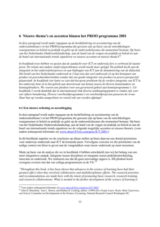 6 Nieuwe thema’s en accenten binnen het PROO programma 2001
In deze paragraaf wordt nader ingegaan op de herdefiniëring en accentuering van de
onderzoeksthema’s in het PROO programma die gewenst zijn op basis van de ontwikkelingen
waargenomen in beleid en praktijk en gelet op de onderzoekslacunes die momenteel bestaan. Op basis
van het Nederlandse Onderzoekslandschap, aan de hand van de vragen uit praktijk en beleid en aan
de hand van internationale trends signaleren we nieuwe accenten en nieuwe thema's62.

In hoofdstuk twee hebben we gezien dat de aandacht voor ICT en onderwijs fors is verbreed de laatste
jaren. De relatie met andere onderwijsproblemen wordt steeds meer gelegd. De politiek hecht aan de
integratie in het onderwijsleerproces en aan bijdragen van ICT aan de dynamisering van de didactiek.
Het beeld van het Nederlandse onderzoek in 3 laat zien dat veel onderzoek zit op het kruispunt van
product en proceskarakteristieken zonder dat een goede integratie van product en proces perspectief
plaatsvindt. In hoofdstuk vier laten we zien dat het grote probleem bij de verdere integratie van ICT in
het onderwijs hem zit in het gebrek aan doorstroom van kennis tussen de diverse kennismakers en
kennisgebruikers. We voeren een pleidooi voor een gevarieerd geheel aan kennisprogramma’s. Uit
hoofdstuk 5 wordt duidelijk dat in internationaal vlak diverse aanknopingspunten te vinden zijn voor
een rijkere benadering. Diverse voorbeeldprogramma’s en voorbeeldprojecten passeren de revue.
Daar kan op worden aangesloten en vooral ook van worden afgetapt!


6.1 Een nieuwe ordening en accentlegging

In deze paragraaf wordt nader ingegaan op de herdefiniëring en accentuering van de
onderzoeksthema’s in het PROO programma die gewenst zijn op basis van de ontwikkelingen
waargenomen in beleid en praktijk en gelet op de onderzoekslacunes die momenteel bestaan. Op basis
van het Nederlandse Onderzoekslandschap, aan de hand van de vragen uit praktijk en beleid en aan de
hand van internationale trends signaleren we de volgende mogelijke accenten en nieuwe thema's. (voor
nadere achtergrond informatie zie www.observETory.com/proo-ICT-2001/)

In dit hoofdstuk stapelen we de conclusies op elkaar stellen op basis daarvan een drietal prioriteiten
voor onderwijs onderzoek naar ICT de komende jaren. Vervolgens voorzien we die prioriteiten van de
nodige context om kleur te geven aan de vraagstukken waar nieuw onderzoek op moet inzoomen.

Mede op basis van de analyse die we in hoofdstuk 4 hebben ontwikkeld zien wij het belang van een
meer integratieve aanpak. Integratie tussen disciplines en integratie tussen praktijkontwikkeling,
innovatie en onderzoek. We realiseren ons dat dit geen eenvoudige opgave is. Dit pleidooi komt
overigens overeen met dat van collega programmeurs in de VS: 63

“Throughout this book, it has been shown that advances in the science of learning have had their
greatest effect when they involved collaborative and multidisciplinary efforts. The research priorities
and recommendations are made here with the intent of promoting basic research, research training,
and research collaborations. What is needed in the further development of the science of learning is

62
  Voor nadere achtergrond informatie zie www.observETory.com/proo-ICT-2001/
63
  John D. Bransford, Ann L. Brown, and Rodney R. Cocking, editors (1999) How People Learn: Brain, Mind, Experience,
and School, Committee on Developments in the Science of Learning, National Research Council Washington DC.


                                                        77
 