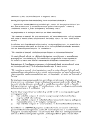 an initiative to make educational research an integrative activity.”

En ook geven zij aan dat meer samenwerking tussen disciplines noodzakelijk is:

“…emphasize the breadth of knowledge areas that affect learners and the significant advances that
have been the direct result of collaborative research efforts across disciplines. That kind of
collaboration is critical to further development of the learning sciences.

De programmeurs in de Verenigde Staten doen een drietal aanbevelingen:

“The committee recommends that government agencies and research foundations explicitly support a
wide variety of interdisciplinary collaborations in the learning sciences. Such work should include
teachers.”

In Nederland is een dergelijke directe betrokkenheid van docenten bij onderzoek een uitzondering in
de research strategie maar ze sluit wel direct aan bij ons eerdere pleidooi in hoofdstuk 4 om meer te
doen aan het vermengen en integreren van kennisstromen.

“The committee recommends establishing national databases to encourage collaboration.”

Als voorbeeld wordt gebruikt een vakinhoudelijke database waarbij docenten en wetenschappers
vragen en feiten kunnen uitwisselen. Doel zou niet alleen moeten zijn het verzamelen van grote
hoeveelheden gegevens, maar juist het ontstaan van interdisciplinaire communities of practice.

Daarnaast geven de Amerikaanse programmeurs prioriteit aan allerhande soorten onderzoek om de
werking en integratie van ICT in de schoolpraktijk nader onder de loep te nemen:

“The committee recommends extensive evaluation research be conducted through both small-scale
studies and large-scale evaluations, to determine the goals, assumptions, and uses of technologies in
classrooms and the match or mismatch of these uses with the principles of learning and the transfer of
learning.”

De Amerikaanse programmeurs doen kortom aanbevelingen om te investeren in het maken van
diverse soorten van verbindingen. Uit deze verbindingen kan een meerwaarde worden gehaald. Meer
dan ooit is het nodig dat mensen uit onderzoek en praktijk elkaar opzoeken, letterlijk en figuurlijk.
Ook in prioriteiten voor onderzoek naar ICT en onderwijs zien we deze verbindingen terug. Zie ook de
analyses en conclusies in de hoofdstukken 4 en 5.

Voor het stellen van prioriteiten voor onderzoek op het vlak van ICT en onderwijs zijn de volgende
overwegingen cruciaal:
a)     Meer aandacht is nodig voor de interactie tussen proces en productkenmekerken bij de
       integratie van ICT in het onderwijs;
b)     Meer aandacht is nodig voor de werkelijke betekenis van de expertise bij zowel leerlingen als
       docenten op het terrein van ICT en digitale vaardigheden;
c)     Meer aandacht is nodig voor ICT als aspect en facet van diverse andere onderwijsproblemen;

De herdefinitie van het PROO ICT programma levert een 3x3 matrix op, bestaande uit drie lijnen
gecombineerd met ieder drie prioritaire accenten. De onderzoekslijnen staan in onderstaande tabel
weergegeven. De nadere argumentatie voor deze lijnen is deels eerder in dit rapport gegeven en wordt
deels ook in dit hoofdstuk nog nader uitgewerkt. Daarnaast geldt dat hier sprake is van een zekere

                                                   78
 