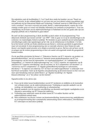 Op onderdelen zoals de hoofdstukken 2, 3 en 5 heeft deze studie het karakter van een “Stand van
Zaken” overzicht. In dat verband hebben we wel eens met een (wat jaloers) schuin oog gekeken naar
een publicatie als het Educational Media and Technology Yearbook waarvan in 2000 alweer de 25ste
versie verscheen9. Een mooi overzicht met trends, thema’s, onderzoeksproductie, experts die in het
zonnetje worden gezet en vooral veel feitelijke informatie over instituten en programma’s. Voor een
verheldering van de kaart van de onderwijstechnologie in Nederland zou het een goede zaak zijn een
dergelijk jaarboek ook in Nederland te gaan maken!

De aard van deze programmering is deels dezelfde en deels anders als de programmering “Van
didactische driehoek naar lerend veelvlak” van 199810. Ook nu gaan we in op de ontwikkelingen in de
contexten van maatschappij, beleid en praktijk. We besteden nu geen aandacht aan de technologische
ontwikkelingen anders dan signaleringen op het vlak van de infrastructuur in hoofdstuk 2. In feite
bevat het lerend veelvlak een brede caleidoscoop aan thema’s, weliswaar geordend en geprioriteerd
maar wel omvattend. In deze programmering zijn we enerzijds selectiever door binnen de oude
thema’s een beperkt aantal accenten uit te diepen en prioriteit te geven. Dat kon ook op basis van de
ervaringen met de eerdere programmering en door een aantal convergerende trends die gesignaleerd
kunnen worden.

Zie de specifieke prioriteiten bij thema’s 1 “Educatieve functies van ICT: interactie van product- en
proceskarakteristieken” met als accenten a) “interactie tussen productkenmerken van ICT en
procesaspecten van het leren bij representatie- en visualisatietechnieken”; b) “vakdidactische
vraagstukken”; c) “internet als onderzoeksomgeving” en 2 “E-ICT expertise: de organisatie van de
educatieve ICT expertise ontwikkeling” met als accenten: d) “ICT competenties van docenten”; e)
“verwerven van ICT competenties”; f) “digitale geletterdheid bij leerlingen en volwassenen;
Het thema 3: “E-aspecten van onderwijs: ICT als facet van onderwijsproblemen” is anderzijds weer
heel breed van karakter. Gelet op de beperkte conceptualisering op dit terrein kiezen we hier voor een
meer open benadering rond een aantal thema’s. g) “digitale tweedeling”; h) “digitale
klassenverkleining”; en i) “de cultuur van het internet”.

Signaalwoorden in ons advies zijn:

a) Focus op de relatie tussen karakteristieken van de ICT producten en middelen en de kenmerken
   van verloopsvormen van de onderwijsleerprocessen. Verdieping en speciale aandacht voor de
   werking van hulmiddelen voor visualisering en schematisering;
b) Speciale aandacht voor de expertise ontwikkeling van docenten rond digitale vaardigheden en de
   educatieve aanwending van ICT binnen het onderwijs;
c) Verbreding naar onderzoek waarin de relatie tussen ICT en andere facetten van het
   onderwijsbeleid centraal staan;
d) Slim combineren van diverse vormen van kennisontwikkeling, kennisverwerving, praktijkkennis
   en ervaringsuitwisseling door systematische samenwerking tussen onderzoekers, ontwikkelaars,
   ICT ontwerpers en innovatieve praktijk.




9
  Zie Branch (R.M.) en Fitzgerald (M.A.) 2000, Educational Media and Technology Yearbook, Libraries Unlimited
Englewood
10
   zie noot 1 voor de volledige verwijzing
                                                          7
 