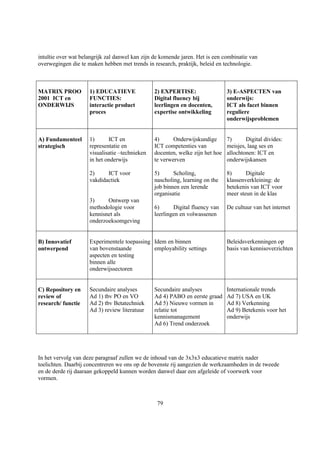 intuïtie over wat belangrijk zal danwel kan zijn de komende jaren. Het is een combinatie van
overwegingen die te maken hebben met trends in research, praktijk, beleid en technologie.



MATRIX PROO          1) EDUCATIEVE              2) EXPERTISE:                  3) E-ASPECTEN van
2001 ICT en          FUNCTIES:                  Digital fluency bij            onderwijs:
ONDERWIJS            interactie product         leerlingen en docenten,        ICT als facet binnen
                     proces                     expertise ontwikkeling         reguliere
                                                                               onderwijsproblemen


A) Fundamenteel      1)      ICT en             4)      Onderwijskundige       7)      Digital divides:
strategisch          representatie en           ICT competenties van           meisjes, laag ses en
                     visualisatie –technieken   docenten, welke zijn het hoe   allochtonen: ICT en
                     in het onderwijs           te verwerven                   onderwijskansen

                     2)     ICT voor            5)      Scholing,              8)      Digitale
                     vakdidactiek               nascholing, learning on the    klassenverkleining: de
                                                job binnen een lerende         betekenis van ICT voor
                                                organisatie                    meer steun in de klas
                     3)     Ontwerp van
                     methodologie voor          6)      Digital fluency van    De cultuur van het internet
                     kennisnet als              leerlingen en volwassenen
                     onderzoeksomgeving


B) Innovatief        Experimentele toepassing Idem en binnen                   Beleidsverkenningen op
ontwerpend           van bovenstaande         employability settings           basis van kennisoverzichten
                     aspecten en testing
                     binnen alle
                     onderwijssectoren


C) Repository en     Secundaire analyses        Secundaire analyses            Internationale trends
review of            Ad 1) tbv PO en VO         Ad 4) PABO en eerste graad     Ad 7) USA en UK
research/ functie    Ad 2) tbv Betatechniek     Ad 5) Nieuwe vormen in         Ad 8) Verkenning
                     Ad 3) review literatuur    relatie tot                    Ad 9) Betekenis voor het
                                                kennismanagement               onderwijs
                                                Ad 6) Trend onderzoek




In het vervolg van deze paragraaf zullen we de inhoud van de 3x3x3 educatieve matrix nader
toelichten. Daarbij concentreren we ons op de bovenste rij aangezien de werkzaamheden in de tweede
en de derde rij daaraan gekoppeld kunnen worden danwel daar een afgeleide of voorwerk voor
vormen.



                                                 79
 