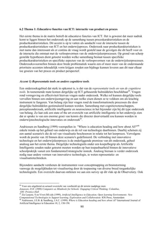 6.2 Thema 1: Educatieve functies van ICT: interactie van product en proces

Het eerste thema in de matrix betreft de educatieve functies van ICT. Het is gewenst dat meer nadruk
komt te liggen binnen het onderzoek op de samenhang tussen proceskarakteristieken en de
productkarakteristieken. Dit accent is op te vatten als aandacht voor de interactie tussen de
productkarakteristieken van ICT en het onderwijsproces. Onderzoek naar productkarakteristieken is
met name dan interessant als er continu de vraag wordt gesteld naar de gevolgen die dit heeft voor en
de interactie die ontstaat met de verloopsvormen van de onderwijsleerprocessen. Op grond van scherp
gestelde hypothesen dient getoetst worden welke samenhang bestaat tussen specifieke
productkarakteristieken en specifieke aspecten van de verloopsvormen van de onderwijsleerprocessen.
Onderzoeksvoorstellen binnen deze brede problematiek waarin een of meer meer van de onderstaande
prioritaire accenten inhoudelijk vorm krijgen zouden een bijdrage kunnen leveren aan dit naar elkaar
toe groeien van het proces en product perspectief.


Accent 1) Representatie tools en andere cognitieve tools.

Een onderzoeksgebied dat sterk in opkomst is, is dat van de representatie tools en van de cognitieve
tools. In toenemende mate komen dergelijke op ICT gebaseerde hulmiddelen beschikbaar64. Vragen
rond vormgeving en effectiviteit hiervan vragen nader onderzoek. Welke rol kunnen dergelijke tools
vervullen binnen een onderwijsomgeving en aan welke eisen dienen ze te voldoen om als krachtig
instrument te fungeren. Van belang zijn hier vragen rond de transformationele processen die door
dergelijke hulmiddelen gestimuleerd kunnen worden. Samenhang met cognitiewetenschappen,
perceptieonderzoek, artificiële intelligentie en neuroscience in het bijzonder zijn bij dit type onderzoek
van belang. Zo laat ook een state of the art overzicht van artificiële intelligentie in het onderwijs zien
dat er sprake is van een enorme groei van kennis die directer doorvertaald zou kunnen worden in
onderwijstechnologische innovaties en onderzoek65.

Andriessen en Sandberg (1999) voorspellen in "Where is education heading and how about AI?"66
enkele trends op het gebied van onderwijs en de rol van technologie daarbinnen. Daarbij schetsen zij
een aantal scenario's die de rol van visualisatie beschouwen in relatie tot het leerproces. Vervolgens
wordt de positie van AI binnen deze scenario's gedefinieerd. De verbinding met innovatieve
technologie en het onderwijsleerproces is de onderliggende premisse van dit onderzoek, geheel
analoog aan het eerste thema. Dergelijke technologieën onder een koepelbegrip als Artificiële
Intelligentie zouden nader getoetst moeten worden op hun toepasbaarheid binnen de innovatieve
schoolpraktijk vanuit een fundamenteel/strategische insteek. Analoog hieraan is verder onderzoek
nodig naar andere vormen van innovatieve technologie, te weten representatie- en
visualisatietechnieken.

Bijzondere aandacht verdienen de instrumenten voor conceptmapping en brainstorming
vanwege de mogelijkheden tot visualisering door de toepassing van diverse breed toegankelijke
technologieën. Een overzicht daarvan ontlenen we aan een survey op dit vlak op de Observetory. Ook



64
   Voor een uitgebreid en actueel overzicht van voorbeeld op dit terrein raadplege men:
Jonassen, D.H. (2000) Computers as Mindtools for Schools: Engaging Critical Thinking. Columbus,
 OH: Prentice-Hall
65
   Zie Laojoie, S en Vivet (M) eds (1999), Artificial Intelligence in Education, Open learning Environments: New
Computational Technologies to Support learning, Exploration and Collaboration. IOS Press, Amsterdam
66
   Andriessen, J.E.B. & Sandberg, J.A.C. (1999). Where is Education heading and how about AI? International Journal of
Artificial Intelligence in Education 10, 2, 130-150.
                                                           80
 