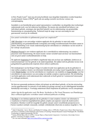 in How People Learn67 staat een uitvoerig hoofdstuk waar dergelijke hulpstukken worden besproken
en geëvalueerd. Gaines (1995) 68 geeft ook een aardig overzicht van diverse vormen van
conceptmapping.

Inmiddels is een betrekkelijk groot aantal representatieve voorbeelden van dergelijke door technologie
ondersteunde tools voor het onderwijs beschikbaar. De meeste zijn ontwikkeld ten behoeve van
individueel gebruik, sommigen zijn specifiek bedoeld voor de ondersteuning van gezamenlijke
brainstorming en conceptualisering. Technisch loopt de range van zeer eenvoudig tot zeer
geavanceerd, zowel pc als webbased.

Een aantal voorbeelden in opklimmende graad van complexiteit69.

ABC-flowchart is een eenvoudige windows-applicatie die de gebruiker in staat stelt onder
gebruikmaking van gestandaardiseerde iconografie eenvoudige tweedimensionale flowcharts samen te
stellen. Doelstelling is de visuele ondersteuning bij het ontwikkelen en verhelderen van het inzicht in
het verloop van processen.

Mindman Personal is een windows-applicatie die is ontwikkeld ter ondersteuning van creatieve
processen zoals brainstorming. De meest recente variant verschaft naast een keur van functionaliteit
ook een groot aantal voorbeeldmaterialen en hulp.

De applicatie Inspiration levert behalve uitgebreide hulp ook een keur aan stijlbladen, lesbrieven en
instructiemateriaal voor het gebruik in de onderwijspraktijk. Het pakket stelt de gebruiker tevens in de
gelegenheid de geproduceerde inspiratie direct online te publiceren.

Het modusproject van het Kings College in London leverde twee applicaties op die de gebruiker in
staat stellen complexe clusters van informatie betrekkelijk eenvoudig visueel toegankelijk te maken, te
weten Model-builder voor de het ontwikkelen en visualiseren van modellen en Expert-builder voor het
ontwikkelen en representeren van eenvoudige tot redelijk complexe expertsystemen. De ontwikkeling
van beide applicaties werd ondersteund door onderzoek en heeft geleid tot ‘commercieel interessante’
en voldragen producten.


De hiervoor genoemde producten richten zich primair op individueel gebruik, zij het dat uitwisseling
van het geproduceerde via netwerk of web dankzij de geringe omvang van de onderliggende bestanden
betrekkelijk eenvoudig is. Voorlopig ondersteunt alleen Inspiration de publicatie van de conceptmaps.

Anders ligt dat bij applicaties zoals The Brain, Navihedra en The Visual Thesaurus van Plumbdesign.
Deze webbased applicaties vertrekken vanuit webbased publicatie en deling.

The Brain is een desktop applicatie die de gebruiker in staat complexe clusters van informatie te
visualiseren en biedt de mogelijkheid het gehele complex aan aspecten vanuit elk steekwoord te
benaderen. Hierdoor wordt het mogelijk het gehele concept vanuit verschillende perspectieven te
bezien waardoor somtijds verassende, somtijds verhelderende observatie en analyse mogelijk is. The

67
   John D. Bransford, Ann L. Brown, and Rodney R. Cocking, editors (1999) How People Learn: Brain, Mind, Experience,
and School, Committee on Developments in the Science of Learning, National Research Council Washington DC. Hoofdstuk
9 technology to support learning pag 194-220
68
   Gaines, B.R.& Shaw, M.L.G. (1995); Concept Maps as Hypermedia Components: Conclusions; Knowledge Science
Institute; University of Calgary, Canada
69
   Zie voor meer informatie http://www.observETory.com/surveyor.htm
                                                        81
 