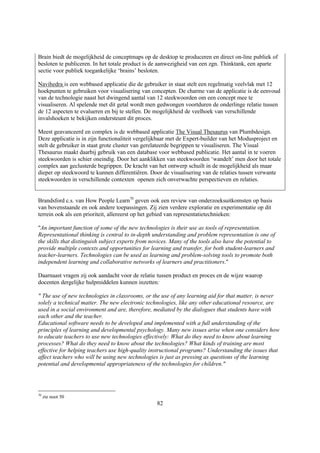 Brain biedt de mogelijkheid de conceptmaps op de desktop te produceren en direct on-line publiek of
besloten te publiceren. In het totale product is de aanwezigheid van een zgn. Thinktank, een aparte
sectie voor publiek toegankelijke ‘brains’ besloten.

Navihedra is een webbased applicatie die de gebruiker in staat stelt een regelmatig veelvlak met 12
hoekpunten te gebruiken voor visualisering van concepten. De charme van de applicatie is de eenvoud
van de technologie naast het dwingend aantal van 12 steekwoorden om een concept mee te
visualiseren. Al spelende met dit getal wordt men gedwongen voortduren de onderlinge relatie tussen
de 12 aspecten te evalueren en bij te stellen. De mogelijkheid de veelhoek van verschillende
invalshoeken te bekijken ondersteunt dit proces.

Meest geavanceerd en complex is de webbased applicatie The Visual Thesaurus van Plumbdesign.
Deze applicatie is in zijn functionaliteit vergelijkbaar met de Expert-builder van het Modusproject en
stelt de gebruiker in staat grote cluster van gerelateerde begrippen te visualiseren. The Visual
Thesaurus maakt daarbij gebruik van een database voor webbased publicatie. Het aantal in te voeren
steekwoorden is schier oneindig. Door het aanklikken van steekwoorden ‘wandelt’ men door het totale
complex aan geclusterde begrippen. De kracht van het ontwerp schuilt in de mogelijkheid als maar
dieper op steekwoord te kunnen differentiëren. Door de visualisering van de relaties tussen verwante
steekwoorden in verschillende contexten openen zich onverwachte perspectieven en relaties.


Brandsford c.s. van How People Learn70 geven ook een review van onderzoeksuitkomsten op basis
van bovenstaande en ook andere toepassingen. Zij zien verdere exploratie en experimentatie op dit
terrein ook als een prioriteit, allereerst op het gebied van representatietechnieken:

"An important function of some of the new technologies is their use as tools of representation.
Representational thinking is central to in-depth understanding and problem representation is one of
the skills that distinguish subject experts from novices. Many of the tools also have the potential to
provide multiple contexts and opportunities for learning and transfer, for both student-learners and
teacher-learners. Technologies can be used as learning and problem-solving tools to promote both
independent learning and collaborative networks of learners and practitioners."

Daarnaast vragen zij ook aandacht voor de relatie tussen product en proces en de wijze waarop
docenten dergelijke hulpmiddelen kunnen inzetten:

" The use of new technologies in classrooms, or the use of any learning aid for that matter, is never
solely a technical matter. The new electronic technologies, like any other educational resource, are
used in a social environment and are, therefore, mediated by the dialogues that students have with
each other and the teacher.
Educational software needs to be developed and implemented with a full understanding of the
principles of learning and developmental psychology. Many new issues arise when one considers how
to educate teachers to use new technologies effectively: What do they need to know about learning
processes? What do they need to know about the technologies? What kinds of training are most
effective for helping teachers use high-quality instructional programs? Understanding the issues that
affect teachers who will be using new technologies is just as pressing as questions of the learning
potential and developmental appropriateness of the technologies for children."




70
     zie noot 50
                                                   82
 