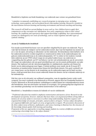 Brandsford cs bepleiten een brede benadering voor onderzoek naar vormen van gemedieerd leren:

“committee recommends establishing new research programs in emerging areas, including
technology, neurocognition, and sociocultural factors that mediate learning. Research is needed on
the interrelations between learning and learning environments and between teaching and learning.

This research will build on current findings in areas such as: how children learn to apply their
competencies as they encounter new information; how early competencies relate to later school
learning; the conditions and experiences that support knowledge scaffolding; how representational
systems are challenged by new tools of technology, such as visual cognition and other types of
symbolic thinking.”


Accent 2) Vakdidactische invalshoek

Een tweede accent betreft de keuze voor een specifiek vakgebied bij de opzet van onderzoek. Nog te
vaak lijkt het domein de sluitpost van het onderzoeksvoorstel, daar waar het bepalend zou moeten zijn
en is voor de opzet, uitvoering en uitkomsten van het onderzoek. De domeinkeuze dient derhalve al in
het onderzoeksvoorstel te worden toegelicht en verantwoord in relatie tot de onderzoeksopzet, het
gekozen onderzoeksonderwerp en de onderzoekspopulatie. ICT in relatie tot het moderne vreemde
talen onderwijs op een VWO school vraagt om een geheel andere keuze van onderwerp en
vraagstelling dan het gebruik van ICT ten behoeve van het vak techniekonderwijs aan de universiteit.
Dit vraagt van onderzoekers ook een goed ontwikkeld gevoel voor de actuele problematiek van ieder
domein. Dat impliceert ook dat vakwetenschappelijke en vakdidactische expertise ook binnen het
bereik van de onderzoeksgroep moet liggen. Centraal probleem moet steeds zijn de fit tussen ICT
kenmerken en karakteristieke leerprocessen binnen het betreffende domein. Een goed voorbeeld van
een vroege keuze van het domein en de toespitsing van de onderzoeksvragen aan de hand van deze
keuze, wordt gevormd door divers recent onderzoek binnen het domein van het wiskunde onderwijs en
het taalonderwijs.

Ook hier zien we de relevantie van webbased communities, waar de opgedane kennis verder wordt
verspreid. Een mooi voorbeeld is het Rekenweb en Wisweb, opgezet door het Freudenthal Instituut in
Utrecht. Rekenweb en Wisweb proberen verbindingen te maken binnen het wiskundeonderwijs tussen
alle betrokkenen, door het uitwisselen van kennis en ervaringen. Zo'n gemeenschap kan uitgroeien tot
een onmisbaar gereedschap voor de moderne kenniswerkers in het onderwijs71.

Brandsford c.s. benadrukken eveneens de leidende rol van de vakdidactiek:

“Traditional education has tended to emphasize memorization and mastery of text. Research on the
development of expertise, however, indicates that more than a set of general problem-solving skills or
memory for an array of facts is necessary to achieve deep understanding. Expertise requires well-
organized knowledge of concepts, principles, and procedures of inquiry. Various subject disciplines
are organized differently and require an array of approaches to inquiry. We presented a discussion of
the three subject areas of history, mathematics, and science learning to illustrate how the structure of
the knowledge domain guides both learning and teaching.
Proponents of the new approaches to teaching engage students in a variety of different activities for
constructing a knowledge base in the subject domain.”

71
     zie http://www.fi.ruu.nl/rekenweb/rekenmaar/leerlingen/welcome.html en http://www.fi.uu.nl/wisweb/nl/


                                                             83
 