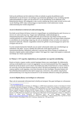 Gelet op de problemen met het onderwijs in bèta en techniek en gezien de problemen op de
arbeidsmarkt en met de keuzes van leerlingen voor technische opleidingen is het van belang speciale
onderzoeksaandacht te vragen voor het terrein ICT en de ontwikkeling van de didactiek in het
bètatechnische domein. Het uitdagende is dat er op het onderhavige terrein onder invloed van het werk
van de Stichting AXIS volop vernieuwingen en experimentatie wordt ondernomen waarop
onderzoeksmatig kan worden aangesloten72.


Accent 3) Kennisnet en internet als onderzoeksomgeving.

Een derde accent binnen dit thema vormen de vraagstellingen van methodologische aard. Kennisnet en
internet als onderzoeksomgeving. Vragen naar methodologie, onderzoeksdesigns en
instrumenten/procedures voor dergelijk onderzoek zijn tot dusverre nog relatief weinig voor het
voetlicht gebracht en verdienen zeker nadere aandacht. Internet lijkt zich ook binnen andere domeinen
te ontwikkelen als een krachtige omgeving, die ook een duidelijke rol kan vervullen voor actueel en
dynamisch onderzoek. Ethische vraagstukken omtrent het gebruik van persoonsgegevens spelen hier
overigens ook een rol.

In eerste instantie bestaat hier behoefte aan een aantal verkennende studies naar ontwikkelingen op
methodisch vlak elders. Tevens is denbaar dat onderzoek wordt opgezet gericht op
instrumentontwikkeling. Methodisch onderzoek is gewenst naar nieuwe designs en methoden om
educatieve digitale sporen onderzoekbaar te maken. Ook liggen hier vragen rond aanpak en onderzoek
met behulp van virtuele experimenten.73


6.3 Thema 2: ICT expertise: digital fluency de organisatie van expertise ontwikkeling

Kennis en kennis vergaren worden centrale begrippen binnen onze maatschappij. De elektronische
snelweg wordt daarbij meer en meer de ruggengraat van onze kennissamenleving. Deze ruggegraat
houdt niet op bij de deuren van de school. Een tendens die onder invloed hiervan is waar te nemen is
de verweving van het leren binnen en buiten de school. Dit heeft een bepalende rol voor de manier
waarop expertise wordt opgedaan, zowel door docenten als door leerlingen. Docenten kunnen zich
bijvoorbeeld professionaliseren door deel te nemen aan communities. Een centrale vraag bij deze
professionalisering is de vraag hoe de docent ICT in de lessituatie effectief en nuttig kan gebruiken.


Accent 4) Digitale fluency van leerlingen en volwassenen

Maar ook de toenemende informatievloed is hierbij een kernpunt. Hoe gaan leerlingen en volwassenen
72
  zie www.platform-axis.nl
73
   Voor een aantal leads naar de literatuur zie: Dieberger, A. (1999) Social connotations of space in the Design for Virtual
Communities and Social Navigation. In Munro, A., Höök K. & Benyon D. (Eds), Social Navigation of Information Space,
pp. 35-54. Springer: London; Dourish, P. & Chalmers, M (1994) Running out of space: Models of Information Navigation. In
Human Computer Interaction conference HCI»94, Glasgow; Munro, A., Höök K. & Benyon D., (1999) Footprints in the
snow. In Munro, A., Höök K. & Benyon D. (Eds), Social Navigation of Information Space, pp. 1-14. Springer: London;
Dourish, P. (1999) Where the footprints Lead: Tracking down Other Roles for Social Navigation. In Munro, A., Höök K. &
Benyon D. (Eds), Social Navigation of Information Space, pp. 15-34. Springer: London; Demo:
http://www.kas.utu.fi/eu/ttfirma2.html. Nurmela, K., Lehtinen, E. & Palonen, T. (1999) Evaluating CSCL Log Files by Social
Network Analysis. Proceedings of the CSCL Conference, Stanford, Dec. 1999, pp.434-444.


                                                            84
 