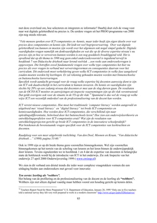 met deze overvloed om, hoe selecteren en integreren ze informatie? Daarbij doet zich de vraag voor
naar wat digitale geletterdheid nu precies is. De eerdere vragen uit het PROO programma van 2000
zijn nog steeds relevant.

“Vele mensen spreken over ICT-competenties en -kennis, maar ieder heeft zijn eigen ideeën over wat
precies deze competenties en kennis zijn. Dit leidt tot veel begripsverwarring. Over wat digitale
geletterdheid zou kunnen en moeten zijn wordt over het algemeen ook nogal simpel gedacht. Digitale
vaardigheden vragen namelijk om denkvaardigheden en wat die op de diverse expertise niveau’s nu
precies zijn en hoe ze verworven kunnen worden is een nog goeddeels braakliggend veld. Het is
opvallend dat op dit thema in 1998 nog geen enkel onderzoeksvoorstel is ingediend terwijl in
hoofdstuk 7 van Didactische driehoek naar lerend veelvlak …een reeks aan onderzoeksvragen is
opgeworpen. Die betreffen zowel fundamentele vragen over welke type competenties het hier nu
precies als over vragen in verband met verwervingsvormen en consequenties daarvan voor het
curriculum. Dit onderzoek moet verheldering geven welke ICT-competenties in welke fase aangeleerd
zouden moeten worden bij leerlingen. Er zal rekening gehouden moeten worden met binnenschoolse
en buitenschoolse leerervaringen.
Specifiek wordt aandacht gevraagd voor de vraag welke expertise bij docenten aanwezig dient te zijn
om ICT ook daadwerkelijk in het curriculum te kunnen invoeren. De kennis en vaardigheden zijn
slechts bij 20% op een zodanig niveau dat docenten er mee aan de slag durven gaan. De resultaten
van de OCTO ICT monitor en aanwijzingen uit inspectie waarnemingen zijn op dit vlak verontrustend.
Dat geldt overigens ook voor de situatie in de VS op dit vlak.74 Spannend is dus wel de vraag op welke
wijze ICT een wezenlijk onderdeel van de professionalisering van de docent kan worden.

ICT vereist nieuwe competenties. Hoe moet het traditionele ‘computer literacy’ worden aangevuld en
uitgebreid met ‘visual literacy’ en “digital literacy” tot brede ICT-competenties en
kennisvaardigheden. Hoe worden deze ICT-competenties, die verschillend zijn naar
opleidingsdifferentiatie, beïnvloed door het buitenschools leren? Hoe zien een onderwijsleertheorie en
ontwikkelingsprofielen voor ICT-competenties eruit? Wat zijn de resultaten van
ontwikkelingsprojecten gericht op brede ICT competenties in de innovatieve schoolpraktijk?
Wat betekenen de bovenstaande vragen specifiek voor de ICT competenties van leerkrachten en
docenten.

Raadpleeg voor een meer uitgebreide toelichting: Van den Dool, Moonen en Kraan, “Van didactische
driehoek ...” (1998) pagina 53-60.”

Ook in 1999 zijn er op dit brede thema geen voorstellen binnengekomen. Wel zijn voorstellen
binnengekomen op het terrein van de scholing van leraren en het leren binnen de onderwijspraktijk
door leraren. Tevens signaleerden we in hoofdstuk 1 en 4 dat de expertise van docenten in belangrijke
mate de bottleneck wordt bij de introductie van ICT in het onderwijs. Zie ook Inspectie van het
onderwijs 27 april 2000 Onderwijsverslag 1999 ( www.owinsp.nl)

We zien in dit verband een drietal trends die ieder weer complexe vraagstukken vormen die een
uitdaging bieden aan onderzoekers met gevoel voor innovatie:

Ten eerste: leerling als “webbers”.
Het belang van de profilering en de professionalisering van de docent en de leerling als “webbers”.
Webbers zijn niet alleen digitaal vaardig maar hebben vooral een houding gericht op kennis delen.

74
  Teachers Report Need for More Preparation" U.S. Department of Education, January 28, 1999 “Only one in five teachers
told a national survey they felt very well prepared to work in a modern classroom” http://www.ed.gov/pubs/EDInitiatives/

                                                           85
 
