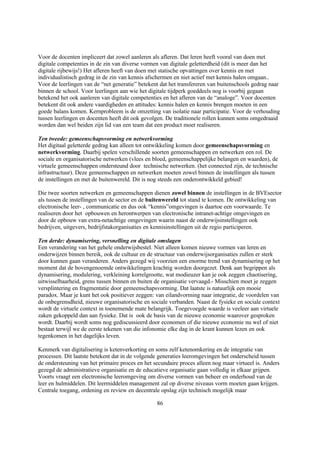 Voor de docenten impliceert dat zowel aanleren als afleren. Dat leren heeft vooral van doen met
digitale competenties in de zin van diverse vormen van digitale geletterdheid (dit is meer dan het
digitale rijbewijs!) Het afleren heeft van doen met statische opvattingen over kennis en met
individualistisch gedrag in de zin van kennis afschermen en niet actief met kennis halen omgaan..
Voor de leerlingen van de “net generatie” betekent dat het transfereren van buitenschools gedrag naar
binnen de school. Voor leerlingen aan wie het digitale tijdperk goeddeels nog is voorbij gegaan
betekend het ook aanleren van digitale competenties en het afleren van de “analoge”. Voor docenten
betekent dit ook andere vaardigheden en attitudes: kennis halen en kennis brengen moeten in een
goede balans komen. Kernprobleem is de omzetting van isolatie naar participatie. Voor de verhouding
tussen leerlingen en docenten heeft dit ook gevolgen. De traditionele rollen kunnen soms omgedraaid
worden dan wel beiden zijn lid van een team dat een product moet realiseren.

Ten tweede: gemeenschapsvorming en netwerkvorming
Het digitaal geletterde gedrag kan alleen tot ontwikkeling komen door gemeenschapsvorming en
netwerkvorming. Daarbij spelen verschillende soorten gemeenschappen en netwerken een rol. De
sociale en organisatorische netwerken (vlees en bloed, gemeenschappelijke belangen en waarden), de
virtuele gemeenschappen ondersteund door technische netwerken. (het connected zijn, de technische
infrastructuur). Deze gemeenschappen en netwerken moeten zowel binnen de instellingen als tussen
de instellingen en met de buitenwereld. Dit is nog steeds een onderontwikkeld gebied!

Die twee soorten netwerken en gemeenschappen dienen zowel binnen de instellingen in de BVEsector
als tussen de instellingen van de sector en de buitenwereld tot stand te komen. De ontwikkeling van
electronische leer- , communicatie en dus ook “kennis”omgevingen is daartoe een voorwaarde. Te
realiseren door het opbouwen en herontwerpen van electronische intranet-achtige omgevingen en
door de opbouw van extra-netachtige omgevingen waarin naast de onderwijsinstellingen ook
bedrijven, uitgevers, bedrijfstakorganisaties en kennisinstellingen uit de regio participeren.

Ten derde: dynamisering, versnelling en digitale omslagen
Een verandering van het gehele onderwijsbestel. Niet alleen komen nieuwe vormen van leren en
onderwijzen binnen bereik, ook de cultuur en de structuur van onderwijsorganisaties zullen er sterk
door kunnen gaan veranderen. Anders gezegd wij voorzien een enorme trend van dynamisering op het
moment dat de bovengenoemde ontwikkelingen krachtig worden doorgezet. Denk aan begrippen als
dynamisering, modulering, verkleining korrelgrootte, wat modieuzer kan je ook zeggen chaotisering,
uitwisselbaarheid, grens tussen binnen en buiten de organisatie vervaagd.- Misschien moet je zeggen
versplintering en fragmentatie door gemeenschapsvorming. Dat laatste is natuurlijk een mooie
paradox. Maar je kunt het ook positiever zeggen: van eilandvorming naar integratie, de voordelen van
de onbegrensdheid, nieuwe organisatorische en sociale verbanden. Naast de fysieke en sociale context
wordt de virtuele context in toenemende mate belangrijk. Toegevoegde waarde is veeleer aan virtuele
zaken gekoppeld dan aan fysieke. Dat is ook de basis van de nieuwe economie waarover gesproken
wordt. Daarbij wordt soms nog gediscussieerd door economen of die nieuwe economie nu wel of niet
bestaat terwijl we de eerste tekenen van die infonomie elke dag in de krant kunnen lezen en ook
tegenkomen in het dagelijks leven.

Kenmerk van digitalisering is ketenverkorting en soms zelf ketenomkering en de integratie van
processen. Dit laatste betekent dat in de volgende generaties leeromgevingen het onderscheid tussen
de ondersteuning van het primaire proces en het secundaire proces alleen nog maar virtueel is. Anders
gezegd de administratieve organisatie en de educatieve organisatie gaan volledig in elkaar grijpen.
Voorts vraagt een electronische leeromgeving om diverse vormen van beheer en onderhoud van de
leer en hulmiddelen. Dit leermiddelen management zal op diverse niveaus vorm moeten gaan krijgen.
Centrale toegang, ordening en review en decentrale opslag zijn technisch mogelijk maar

                                                 86
 