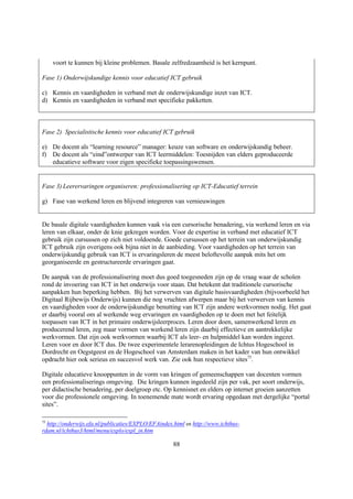 voort te kunnen bij kleine problemen. Basale zelfredzaamheid is het kernpunt.

Fase 1) Onderwijskundige kennis voor educatief ICT gebruik

c) Kennis en vaardigheden in verband met de onderwijskundige inzet van ICT.
d) Kennis en vaardigheden in verband met specifieke pakketten.



Fase 2) Specialistische kennis voor educatief ICT gebruik

e) De docent als “learning resource” manager: keuze van software en onderwijskundig beheer.
f) De docent als “eind”ontwerper van ICT leermiddelen: Toesnijden van elders geproduceerde
   educatieve software voor eigen specifieke toepassingswensen.


Fase 3) Leerervaringen organiseren: professionalisering op ICT-Educatief terrein

g) Fase van werkend leren en blijvend integreren van vernieuwingen


De basale digitale vaardigheden kunnen vaak via een cursorische benadering, via werkend leren en via
leren van elkaar, onder de knie gekregen worden. Voor de expertise in verband met educatief ICT
gebruik zijn cursussen op zich niet voldoende. Goede cursussen op het terrein van onderwijskundig
ICT gebruik zijn overigens ook bijna niet in de aanbieding. Voor vaardigheden op het terrein van
onderwijskundig gebruik van ICT is ervaringsleren de meest beloftevolle aanpak mits het om
georganiseerde en gestructureerde ervaringen gaat.

De aanpak van de professionalisering moet dus goed toegesneden zijn op de vraag waar de scholen
rond de invoering van ICT in het onderwijs voor staan. Dat betekent dat traditionele cursorische
aanpakken hun beperking hebben. Bij het verwerven van digitale basisvaardigheden (bijvoorbeeld het
Digitaal Rijbewijs Onderwijs) kunnen die nog vruchten afwerpen maar bij het verwerven van kennis
en vaardigheden voor de onderwijskundige benutting van ICT zijn andere werkvormen nodig. Het gaat
er daarbij vooral om al werkende weg ervaringen en vaardigheden op te doen met het feitelijk
toepassen van ICT in het primaire onderwijsleerproces. Leren door doen, samenwerkend leren en
producerend leren, zeg maar vormen van werkend leren zijn daarbij effectieve en aantrekkelijke
werkvormen. Dat zijn ook werkvormen waarbij ICT als leer- en hulpmiddel kan worden ingezet.
Leren voor en door ICT dus. De twee experimentele lerarenopleidingen de Ichtus Hogeschool in
Dordrecht en Oegstgeest en de Hogeschool van Amsterdam maken in het kader van hun ontwikkel
opdracht hier ook serieus en succesvol werk van. Zie ook hun respectieve sites75.

Digitale educatieve knooppunten in de vorm van kringen of gemeenschappen van docenten vormen
een professionaliserings omgeving. Die kringen kunnen ingedeeld zijn per vak, per soort onderwijs,
per didactische benadering, per doelgroep etc. Op kennisnet en elders op internet groeien aanzetten
voor die professionele omgeving. In toenemende mate wordt ervaring opgedaan met dergelijke “portal
sites”.

75
  http://onderwijs.efa.nl/publicaties/EXPLO/EFAindex.html en http://www.ichthus-
rdam.nl/ichthus3/html/menu/explo/expl_in.htm

                                                     88
 