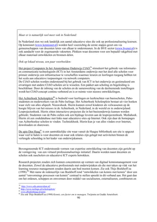 Maar er is natuurlijk veel meer ook in Nederland:

In Nederland zien we ook landelijk een aantal educatieve sites die ook op professionalisering koersen.
Op kennisnet (www.kennisnet.nl) worden heel voorzichtig de eerste stapjes gezet om via
gemeenschappen van docenten leren van elkaar te ondersteunen. In de BVE sector (www.bvenet.nl) is
ook aandacht voor de zogenaamde vaknetten. Plekken waar docenten voor een bepaald vakgebied met
elkaar materiaal ontwikkelen en bronnen delen.

Ook op lokaal niveau, een paar voorbeelden:

Het project Computers In het Amsterdamse Onderwijs CIAO79 stimuleert het gebruik van informatie-
en communicatie technologieën (ICT) in het Amsterdams onderwijs met het doel alle scholen voor
primair onderwijs een infrastructuur te verschaffen waarmee leraren en leerlingen toegang hebben tot
het scala aan educatieve toepassingen via netwerk computers.
De CIAO scholen worden ondersteund bij het gebruik van ICT in het onderwijs en gestimuleerd om
ervaringen met andere CIAO scholen uit te wisselen. Een pakket aan scholing en begeleiding is
beschikbaar. Door de inbreng van de scholen en de samenwerking van de deelnemende instellingen
wordt het CIAO concept continu verbeterd en is er ruimte voor nieuwe ontwikkelingen.

Het Achterhoek Scholenplein80 is bedoeld voor leerlingen en leerkrachten van basisscholen, Pabo-
studenten en medewerkers van de Pabo Iselinge. Het Achterhoek Scholenplein bestaat uit vier hoeken
waar zich van alles afspeelt. Nieuwshoek. Hierin kunnen zowel kinderen als volwassenen op de
hoogte blijven van het nieuws in de Achterhoek, in Nederland, in de wereld en in onderwijsland.
Lesprojectenhoek. Hierin zitten interactieve projecten die in het basisonderwijs kunnen worden
gebruikt. Studenten van de Pabo zullen ook een bijdrage leveren aan de lesprojectenhoek. Mediahoek.
Hierin zit een zoekdatabase met links naar educatieve sites op Internet. Ook zijn daar de homepages
van Achterhoekse scholen te vinden. Techniekhoek. Hierin kun je van alles vinden over Internet,
downloaden en shareware.

De spin Den Haag81 is een aantrekkelijke site waar vanuit de Haagse bibliotheek een site is opgezet
waar veel te halen is voor docenten en waar ook relaties zijn gelegd met activiteiten binnen de
verlengde schooldag in het kader van onderwijskansen.


Bovengenoemde ICT ondersteunde vormen van expertise ontwikkeling van docenten zijn gericht op
de vormgeving van een virtueel professionaliserings initiatief. Daarin worden naast docenten en
scholen ook nascholers en educatieve ICT experts betrokken.

Research projecten zouden zich kunnen concentreren op vormen van digitaal kennismanagement voor
de docenten. Zowel de educatieve professionals met onderwijstaken als die met taken op vlak van het
learning resource management zouden daarin aan bod moeten komen. Zie ook Thijs Boekhoff ea
(1998).82 Met name de redeneerlijn van Boekhoff rond “ontwikkelen van kennis met kennis” door een
aantal “omvormings processen van kennis” centraal te stellen spreekt in dit verband aan. Het gaat dan
om het ordenen, scheppen en omvormen door middel van socialiseren, externaliseren, combineren en

79
   http://www.edu.amsterdam.nl/
80
   http://www.iselinge.nl/scholenplein/
81
   www.dbadenhaag.nl/spin/.
82
   Zie ook Thijs Boekhoff ea (1998) Kennis, een factor om te managen, Twijnstra en Gudde Amersfoort.
                                                          90
 