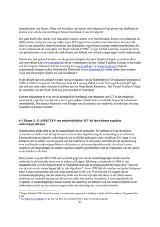 internaliseren van kennis. Maar ook het delen van kennis met iedereen en het geven van feedback op
kennis. (zie ook de uiteenzettingen binnen hoofdstuk 4 van dit rapport)

Het gaat hierbij dus steeds over educatieve kennis, kennis over leerinhouden, kennis over didactiek en
differentiatie en kennis over op welke wijze ICT ingezet kan worden voor educatieve functies. Dit
alles in een specifieke onderwijscontext met allerhande verschillend soortige onderwijsproblemen Zie
in dit verband ook de concepten van Roger Schank (1998)83 in zijn Virtual Learning, waarin het leren
van professionals in en vanuit de werksituatie met behulp van virtuele omgevingen wordt ondersteund.

Voorts kan ook geleerd worden van de gemeenschappen die door Stephen Hepple en medewerkers
zijn ontwikkeld (zie www.ultralab.uk) en de vorderingen van het Virtual Teachers College in het kader
van het Engelse National Grid for Learning (zie www.ngfl.uk, zie www.becta.org). Ook de
zogenoemde kringen op het Nederlandse Kennisnet (www.kennisnet.nl) vallen onder deze noemer.
Voor een uitvoeriger selectie zie ook hoofdstuk 5.

In dit opzicht kan ook geleerd worden van de evaluaties van de Superhighway for Education projecten in
1998 en 1999 in Engeland. The National Grid for Learning (NGfL) in het Verenigd Koninkrijk84 lijkt
dan ook een meer open structuur te hebben dan het Nederlandse Kennisnet. Het Virtual Teacher College
als onderdeel van het NGfL kent nog geen pendant in Nederland.

Kortom uitdagingen te over om de belangrijkste bottleneck van integratie van ICT in het onderwijs
namelijk de expertise van docenten aan te gaan pakken. Onderzoek en ontwikkelingswerk is daarvoor
onontbeerlijk. Het project Maatwerk voor Morgen van de minister van onderwijs zou hier dan ook nog
zwaarder op kunnen inzetten.



6.4 Thema 3: E-ASPECTEN van onderwijsbeleid: ICT als facet binnen reguliere
onderwijsproblemen

Digitalisering grijpt diep in op de maatschappij en de economie. We spreken al over de nieuwe
economie en stellen vast dat op tal van terreinen door digitalisering de verhoudingen verschuiven.
Ketenomkering en digitale verkorting zie we in allerlei gedaanten zich voltrekken. De vraag is wat
betekent een en ander voor de positie van het onderwijs en met name wat betekent de digitalisering
voor traditionele onderwijsproblemen als kansen en achterstandsproblematiek, de relatie tussen
onderwijs en maatschappij en andere reguliere onderwijsproblemen rond de organisatie van de school
en de handen in de klas.

Door Leune is op de ORD 1998 een overzicht gegeven van de maatschappelijke trends waar het
onderwijs in de komende jaren mee te maken zal krijgen. Idenburg constateerde in 1968 in zijn
standaardwerk over het Schoolwezen in Nederland reeds dat de pedagogische provincie door "een wal
van de rest van de maatschappij lijkt te zijn afgesloten". Anno 1998 lijkt die analyse niet geheel adequaat
meer. Leune constateerde dan ook enige poreusiteit in die wal. Wat nog niet wil zeggen dat de
vermaatschappelijking van het onderwijs reeds een feit zou zijn dan wel dat er in de relatie tussen
onderwijs en samenleving nog niet het een en ander zou moeten veranderen. Leune signaleerde de
volgende 14 maatschappelijke trends waarop het onderwijs en derhalve ook het onderwijsbeleid en de
onderwijsresearch op zou moeten reageren dan wel rekening mee zou moeten houden.

83
   Roger Schank (1998) Virtual Learning, a revolutionary approach to building a highly skilled workforce, Pergamon New
York
84
   Zie http://www.ngfl.uk/ en de site van BECTA voorheen NCET http://www.becta.org.uk/
                                                          91
 