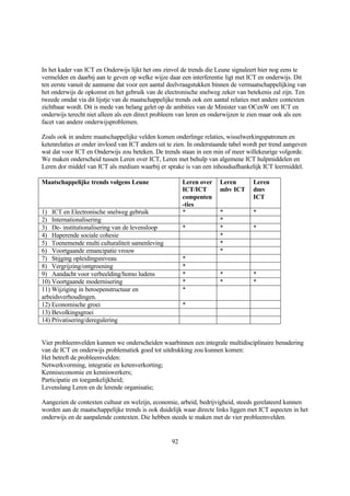 In het kader van ICT en Onderwijs lijkt het ons zinvol de trends die Leune signaleert hier nog eens te
vermelden en daarbij aan te geven op welke wijze daar een interferentie ligt met ICT en onderwijs. Dit
ten eerste vanuit de aanname dat voor een aantal deelvraagstukken binnen de vermaatschappelijking van
het onderwijs de opkomst en het gebruik van de electronische snelweg zeker van betekenis zal zijn. Ten
tweede omdat via dit lijstje van de maatschappelijke trends ook een aantal relaties met andere contexten
zichtbaar wordt. Dit is mede van belang gelet op de ambities van de Minister van OCenW om ICT en
onderwijs terecht niet alleen als een direct probleem van leren en onderwijzen te zien maar ook als een
facet van andere onderwijsproblemen.

Zoals ook in andere maatschappelijke velden komen onderlinge relaties, wisselwerkingspatronen en
ketenrelaties er onder invloed van ICT anders uit te zien. In onderstaande tabel wordt per trend aangeven
wat dat voor ICT en Onderwijs zou beteken. De trends staan in een min of meer willekeurige volgorde.
We maken onderscheid tussen Leren over ICT, Leren met behulp van algemene ICT hulpmiddelen en
Leren dor middel van ICT als medium waarbij er sprake is van een inhoudsafhankelijk ICT leermiddel.

Maatschappelijke trends volgens Leune                   Leren over    Leren        Leren
                                                        ICT/ICT       mbv ICT      dmv
                                                        compenten                  ICT
                                                        -ties
1) ICT en Electronische snelweg gebruik                 *             *            *
2) Internationalisering                                               *
3) De- institutionalisering van de levensloop           *             *            *
4) Haperende sociale cohesie                                          *
5) Toenemende multi culturaliteit samenleving                         *
6) Voortgaande emancipatie vrouw                                      *
7) Stijging opleidingsniveau                            *
8) Vergrijzing/ontgroening                              *
9) Aandacht voor verbeelding/homo ludens                *             *            *
10) Voortgaande modernisering                           *             *            *
11) Wijziging in beroepenstructuur en                   *
arbeidsverhoudingen.
12) Economische groei                                   *
13) Bevolkingsgroei
14) Privatisering/deregulering


Vier probleemvelden kunnen we onderscheiden waarbinnen een integrale multidisciplinaire benadering
van de ICT en onderwijs problematiek goed tot uitdrukking zou kunnen komen:
Het betreft de probleemvelden:
Netwerkvorming, integratie en ketenverkorting;
Kenniseconomie en kenniswerkers;
Participatie en toegankelijkheid;
Levenslang Leren en de lerende organisatie;

Aangezien de contexten cultuur en welzijn, economie, arbeid, bedrijvigheid, steeds gerelateerd kunnen
worden aan de maatschappelijke trends is ook duidelijk waar directe links liggen met ICT aspecten in het
onderwijs en de aanpalende contexten. Die hebben steeds te maken met de vier probleemvelden.


                                                   92
 